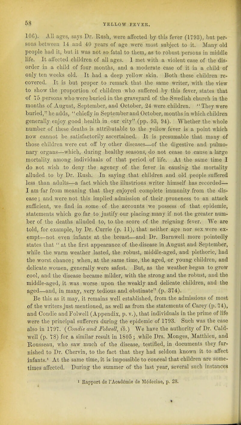 lOG). All ages, says Dr. Rush, were affected by this fever (1793), but per- sons between 14 and 40 years of age were must subject to it. Many old people had it, but it was not so fatal to them, as to robust persons in middle life. It affected children of all ages. 1 met with a violent case of the dis- order in a child of four months, and a moderate case of it in a child of only ten weeks old. It had a deep yellow skin. Both these children re- covered. It is but proper to remark that the same writer, with the view to show the proportion of children who suffered by this fever, states that of 15 persons who were buried in the graveyard of the Swedish church in the months of August, September, and October, 24 were children.  They were buried, he adds, chiefly in September and October, months in which children generally enjoy good health in our city (pp. 93, 94). Whether the whole number of these deaths is attributable to the yellow fever is a point which now cannot be satisfactorily ascertained. It is presumable that many of those children were cut off by other diseases—of the digestive and pulmo- nary organs—which, during healthy seasons, do not cease to cause a large mortality among individuals of that period of life. At the same time I do not wish to deny the agency of the fever in causing the mortality alluded to by Dr. Bush. In saying that children and old people suffered less than adults—a fact which the illustrious writer himself has recorded— I am far from meaning that they enjoyed complete immunity from the dis- ease ; and were not this implied admission of their pvoneness to an attack sufficient, we find in some of the accounts we possess of that epidemic, statements which go far to justify our placing many if not the greater num- ber of the deaths alluded to, to the score of the reigning fever. We are told, for example, by Dr. Currie (p. 11), that neither age nor sex were ex- empt—not even infants at the breast.—and Dr. Barnwell more pointedly states that  at the first appearance of the disease in August and September, while the warm weather lasted, the robust, middle-aged, and plethoric, had the worst chance; when, at the same time, the aged, or young children, and delicate women, generally were safest. But, as the weather began to grow cool, and the disease became milder, with the strong and the robust, and the middle-aged, it was worse upon the weakly and delicate children, and the aged—and, in many, very tedious and obstinate (p. 314). Be this as it may, it remains well established, from the admissions of most of the writers just mentioned, as well as from the statements of Carey (p. H), and Condie andFolwell (Appendix, p. v.), that individuals in the prime of life were the principal sufferers during the epidemic of 1793. Such was the case also in IT91. (Condie and Folwell, ih.) We have the authority of Dr. Cald- well (p. 78) for a similar result in 1805 ; while Drs. Monges, Matthicu, and Rousseau, who saw much of the disease, testified, in documents they fur- nished to Dr. Chervin, to the fact that they had seldom known it to affect infants.^ At the same time, it is impossible to conceal that children are some- times affected. During the summer of the last year, several such instances ' Rapport do TAcaddmie do Mddocino, p. 28. I