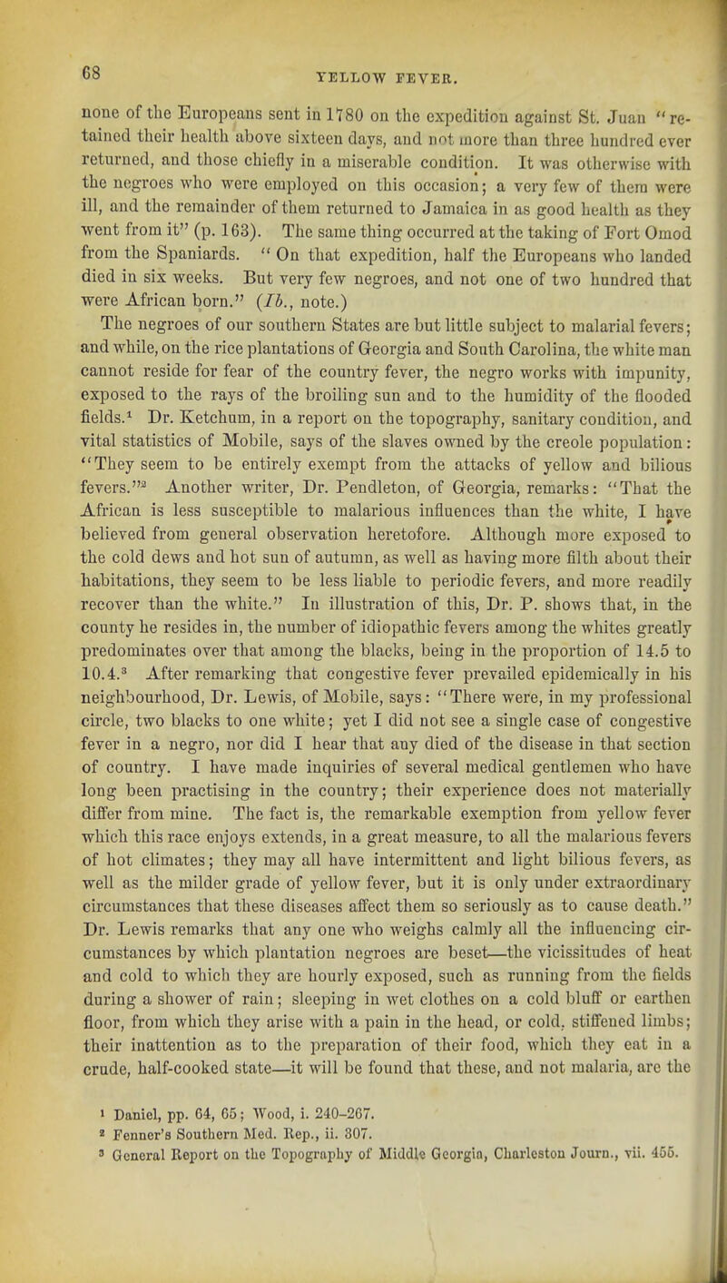 none of the Europeans sent in 1180 on the expedition against St. Juau  re- tained their health above sixteen days, and not more than three hundred ever returned, and those chiefly in a miserable condition. It was otherwise with the negroes who were employed on this occasion; a very few of thera were ill, and the remainder of them returned to Jamaica in as good health as they went from it (p. 163). The same thing occurred at the taking of Fort Omod from the Spaniards.  On that expedition, half the Europeans who landed died in six weeks. But very few negroes, and not one of two hundred that were African born. {lb., note.) The negroes of our southern States are but little subject to malarial fevers; and while, on the rice plantations of Georgia and South Carolina, the white man cannot reside for fear of the country fever, the negro works with impunity, exposed to the rays of the broiling sun and to the humidity of the flooded fields.^ Dr. Ketchum, in a report on the topography, sanitary condition, and vital statistics of Mobile, says of the slaves owned by the creole population: They seem to be entirely exempt from the attacks of yellow and bilious fevers.^ Another writer. Dr. Pendleton, of Georgia, remarks: That the African is less susceptible to malarious influences than the white, I have believed from general observation heretofore. Although more exposed to the cold dews and hot sun of autumn, as well as having more filth about their habitations, they seem to be less liable to periodic fevers, and more readily recover than the white. In illustration of this. Dr. P. shows that, in the county he resides in, the number of idiopathic fevers among the whites greatly predominates over that among the blacks, being in the proportion of 14.5 to 10.4.^ After remarking that congestive fever prevailed epidemically in his neighbourhood. Dr. Lewis, of Mobile, says: There were, in my professional circle, two blacks to one white; yet I did not see a single case of congestive fever in a negro, nor did I hear that any died of the disease in that section of country. I have made inquiries of several medical gentlemen who have long been practising in the country; their experience does not materially differ from mine. The fact is, the remarkable exemption from yellow fever which this race enjoys extends, in a great measure, to all the malarious fevers of hot climates; they may all have intermittent and light bilious fevers, as well as the milder grade of yellow fever, but it is only under extraordinary circumstances that these diseases affect them so seriously as to cause death. Dr. Lewis remarks that any one who weighs calmly all the influencing cir- cumstances by which plantation negroes are beset—the vicissitudes of heat and cold to which they are hourly exposed, such as running from the fields during a shower of rain; sleeping in wet clothes on a cold bluff or earthen floor, from which they arise with a pain in the head, or cold, stiffened limbs; their inattention as to the preparation of their food, which they eat in a crude, half-cooked state—it will be found that these, and not malaria, are the > Daniel, pp. 64, 65; Wood, i. 240-267. * Fenner's Southern Med. Rep., ii. 307. ' General Report on the Topography of Middle Qeorgio, Charleston Journ., vii. 455.