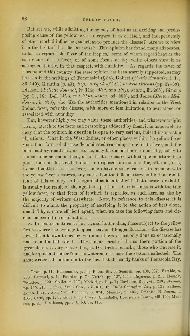 But are we, while admitting the agency of heat as an exciting and predis- posing cause of the yellow fever, to regard it as of itself, and independently of other morbid influences, sufficient to produce the disease? Are we to view it in the light of the efficient cause ? This opinion has found many advocates, so far as regards the fever of the tropics,^ some of whom regard heat as the sole cause of the fever, or of some forms of it; while others view it as acting conjointly, in that respect, with humidity. As regards the fever of Europe and this country, the same opinion has been warmly supported, as may be seen in the writings of Tomraasini (§ 84), Robert {Guide Sanitaire, i. lY, 80,145), Girardin (p. 43), Hep. onJEpid. of 1819 at New Orleans (pp. 37-39), Dickson {Eclectic Journal, iv. 112; Med. and Phys. Journ., iii. 2fi5), Simons (pp. 17, 18), Bell {Med. and Phys. Journ., xi. 282), and Jones {Boston Med. Journ., ii. 378), who, like the authorities mentioned in relation to the West Indian fever, refer the disease, with more or less limitation, to heat alone, or associated with humidity. But, however highly we may value these authorities, and whatever weight we may attach to the facts and reasonings adduced by them, it is impossible to deny that the opinion in question is open to very serious, indeed insuperable objections. That in the West Indies, or other places within the yellow fever zone, that form of disease denominated seasoning or climate fever, and the inflammatory remittent, or causus, may be due at times, or usually, solely to the morbific action of heat, or of heat associated with simple moisture, is a point I am not here called upon or disposed to examine; for, after all, it is, to me, doubtful that that fever, though having some features in common with the yellow fever, deserves, any more than the inflammatory and bilious remit- tents of this country, to be regarded as identical with that disease, or that it is usually the result of the agent in question. Our business is with the true yellow fever, or that form of it which is regarded as such here, as also by the majority of writers elsewhere. Now, in reference to this disease, it is diflicult to admit the propriety of ascribing it to the action of heat alone, unaided by a more efficient agent, when we take the following facts and cir- cumstances into consideration :— A. In some countries as hot as, and hotter than, those subject to the yellow fever—where the average tropical heat is of longer duration—the disease has never been known to occur; while in others it has only done so occasionally and to a limited extent. The summer heat of the southern portion of the great desert is very great; but, as Dr. Drake remarks, those who traverse it, and keep at a distance from its watercourses, pass the season unaffected. The same writer calls attention to the fact that the sandy banks of Pensacola Bay, ' Towne p. 11; Poissonnier, p. 50; Blane, Dis. of Seamen, pp. 403, 607: Vatable, p. 380; Bertaud, p. 7; Bourdon, p. 7; Veitch, pp. 127, 141; B^guerie, p. 21; Hosack, Practice, p. 390; Caillot, p. 117 ; Madrid, pt. ii. p. 1; Davidson, Rep., viii. 248; Stevens, pp. 195, 213; Lefort, Arch. G6n., xiii. 318, lb., De la Contagion, &c., p. 12; Wallace, Edinb. Journ., xlvi. 276; Rocboux, p. 374; Moseley, p. 484; Peixotto, N. .lourn., i. 40G; Catcl, pp. 7, 8; Gilbert, pp. 67-70; Chambollc, Broussais's Journ., xiii. 199; Mou- son, p. 21; Dickinson, pp. 0, 8, 58, 81, 110.