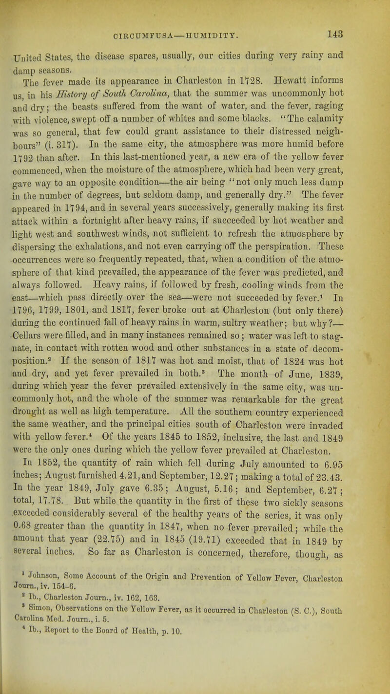 United States, the disease spares, usually, our cities during very rainy and damp seasons. The fever made its appearance in Charleston in 1'728. Hewatt informs us, in his History of South Carolina, that the summer was uncommonly hot and dry; the beasts suffered from the want of water, and the fever, raging with violence, swept off a number of whites and some blacks. The calamity was so general, that few could grant assistance to their distressed neigh- bours (i. 317). In the same city, the atmosphere was more humid before 1792 than after. In this last-mentioned year, a new era of the yellow fever commenced, when the moisture of the atmosphere, which had been very great, gave way to an opposite condition—the air being not only much less damp in the number of degrees, but seldom damp, and generally dry. The fever appeared in 1194, and in several years successively, generally making its first attack within a fortnight after heavy rains, if succeeded by hot weather and light west and southwest winds, not sufficient to refresh the atmosphere by dispersing the exhalations, and not even carrying off the perspiration. These occurrences were so frequently repeated, that, when a condition of the atmo- sphere of that kind prevailed, the appearance of the fever was predicted, and always followed. Heavy rains, if followed by fresh, cooling winds from the east—which pass directly over the sea—were not succeeded by fever.'' In 1T96, 1799, 1801, and 1817, fever broke out at Charleston (but only there) during the continued fall of heavy rains in warm, sultry weather; but why ?— Cellars were filled, and in many instances remained so; water was left to stag- nate, in contact with rotten wood and other substances in a state of decom- position.' If the season of 1817 was hot and moist, that of 1824 was hot and dry, and yet fever prevailed in both.' The month of June, 1839, during which year the fever prevailed extensively in the same city, was un- commonly hot, and the whole of the summer was remarkable for the great drought as well as high temperature. All the southern country experienced the same weather, and the principal cities south of Charleston were invaded with yellow fever.* Of the years 1845 to 1852, inclusive, the last and 1849 were the only ones during which the yellow fever prevailed at Charleston. In 1852, the quantity of rain which fell during July amounted to 6.95 inches; August furnished 4.21,and September, 12.27; making a total of 23.43. In the year 1849, July gave 6.35; August, 5.16; and September, 6.27; total, 17.78. But while the quantity in the first of these two sickly seasons exceeded considerably several of the healthy years of the series, it was only 0.68 greater than the quantity in 1847, when no fever prevailed; while the amount that year (22.75) and in 1845 (19.71) exceeded that in 1849 by several inches. So far as Charleston is concerned, therefore, though, as ' Johnson, Some Account of the Origin and Prevention of Yellow Fever, Charleston Joum., iv. 154-6. ^ lb., Charleston Joum., iv. 162, 163. * Simon, Observations on the Yellow Fever, as it occurred in Charleston (S. C), South Carolina Med. Journ., i. 5. * lb., Report to the Board of Health, p. 10.