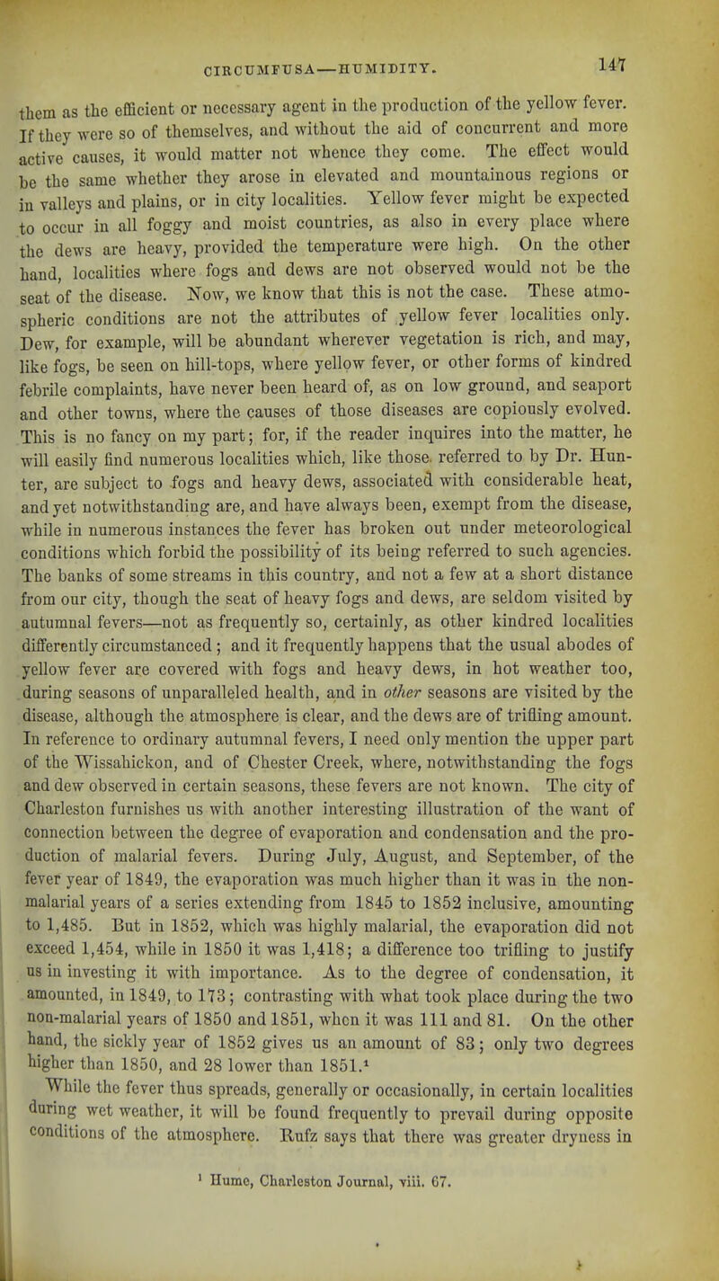 them as the efficient or necessary agent in the production of the yellow fever. If they were so of themselves, and without the aid of concurrent and more active causes, it would matter not whence they come. The effect would be the same whether they arose in elevated and mountainous regions or in valleys and plains, or in city localities. Yellow fever might be expected to occur in all foggy and moist countries, as also in every place where the dews are heavy, provided the temperature were high. On the other hand, localities where fogs and dews are not observed would not be the seat of the disease. Now, we know that this is not the case. These atmo- spheric conditions are not the attributes of yellow fever localities only. Dew, for example, will be abundant wherever vegetation is rich, and may, like fogs, be seen on hill-tops, where yellow fever, or other forms of kindred febrile complaints, have never been heard of, as on low ground, and seaport and other towns, where the causes of those diseases are copiously evolved. This is no fancy on my part; for, if the reader inquires into the matter, he will easily find numerous localities which, like those, referred to by Dr. Hun- ter, are subject to fogs and heavy dews, associated with considerable heat, and yet notwithstanding are, and have always been, exempt from the disease, while in numerous instances the fever has broken out under meteorological conditions which forbid the possibility of its being referred to such agencies. The banks of some streams in this country, and not a few at a short distance from our city, though the seat of heavy fogs and dews, are seldom visited by autumnal fevers—not a,s frequently so, certainly, as other kindred localities differently circumstanced ; and it frequently happens that the usual abodes of yellow fever are covered with fogs and heavy dews, in hot weather too, during seasons of unparalleled health, a,nd in other seasons are visited by the disease, although the atmosphere is clear, and the dews are of trifling amount. In reference to ordinary autumnal fevers, I need only mention the upper part of the Wissahickon, and of Chester Creek, where, notwithstanding the fogs and dew observed in certain seasons, these fevers are not known. The city of Charleston furnishes us with another interesting illustration of the want of connection between the degree of evaporation and condensation and the pro- duction of malarial fevers. During July, August, and September, of the fever year of 1849, the evaporation was much higher than it was in the non- malarial years of a series extending from 1845 to 1852 inclusive, amounting to 1,485. But in 1852, which was highly malarial, the evaporation did not exceed 1,454, while in 1850 it was 1,418; a difference too trifling to justify us in investing it with importance. As to the degree of condensation, it .amounted, in 1849, to ; contrasting with what took place during the two non-malarial years of 1850 and 1851, when it was 111 and 81. On the other hand, the sickly year of 1852 gives us an amount of 83; only two degrees higher than 1850, and 28 lower than 1851.^ While the fever thus spreads, generally or occasionally, in certain localities (luring wet weather, it will be found frequently to prevail during opposite conditions of the atmosphere. Rufz says that there was greater dryness in ' Hume, Charleston Journal, viii. 67.