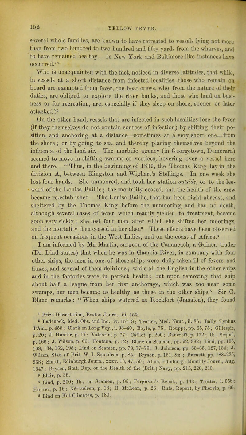 several whole families, are known to have retreated to vessels lying not more than from two hundred to two hundred and fi^ty yards from the wharves, and to have remained healthy. In New York and Baltimore like instances have occurred.^ Who is unacquainted with the fact, noticed in diverse latitudes, that while, in vessels at a short distance from infected localities, those who remain ou board are exempted from fever, the boat crews, who, from the nature of their duties, are obliged to explore the river banks, and those who land on busi- ness or for recreation, are, especially if they sleep on shore, sooner or later attacked P On the other hand, vessels that are infected in such localities lose the fever (if they themselves do not contain sources of infection) by shifting their po- sition, and anchoring at a distance—sometimes at a very short one—from the shore; or by going to sea, and thereby placing themselves beyond the influence of the land air. The morbific agency (in G eorgetown, Demerara) seemed to move in shifting swarms or vortices, hovering over a vessel here and there.  Thus, in the beginning of 1839, the Thomas King lay in the division A, between Kingston and Wighart's Stellings. In one week she lost four hands. She unmoored, and took her station outside, or to the lee- *ward of the Louisa Baillie; the mortality ceased, and the health of the crew became re-established. The Louisa Baillie, that had been right abreast, and sheltered by the Thomas King before the unmooring, and had no death, although several cases of fever, which readily yielded to treatment, became soon very sickly; she lost four men, after which she shifted her moorings, and the mortality then ceased in her also.^ These effects have been observed on frequent occasions in the West Indies, and on the coast of Africa.* I am informed by Mr. Martin, surgeon of the Cananeuch, a Guinea trader (Dr. Lind states) that when he was in Gambia River, in company with four other ships, the men in one of those ships were daily taken ill of fevers and fluxes, and, several of them delirious; while all the English in the other ships and in the factories were in perfect health; but upon removing that ship about half a league from her first anchorage, which was too near some swamps, her men became as healthy as those in the other ships.* Sir G. Blane remarks: When ships watered at Rockfort (Jamaica), they found * Prize Dissertation, Boston Journ., iii, 150. * Badenock, Med. Obs. and Inq., iv. 157-8; Trotter, Med. Naut., ii. 86; Bally, Typhus d'Am., p. 455; Clark on Long Voy., i. 38-40; Boyle, p. 75; Rouppe, pp. 65, 75; Gillespie, p. 20; J. Hunter, p. 17; Valentin, p. 77; Caillot, p. 200; Bancroft, p. 172 ; lb., Sequel, p. 166; J. Wilson, p. 66; Fontana, p. 12; Blane on Seamen, pp. 92, 392; Lind, pp. 106, 108,134,162,195; Lind on Seamen, pp. 78, 77-78; J. Johnson, pp. 63-65, 127,134; J. Wilson, Stat, of Brit. W. I. Squadron, p. 85 ; Bryson, p, 151, &o.; Burnett, pp. 188-225, 268 ; Smith, Edinburgh Journ., xxxv. 13, 47, 50; Allon, Edinburgh Monthly Journ., Aug. 1847; Bryson, Stat. Rep. on the Health of tho (Brit.) Navy, pp. 215, 220, 230. 8 Blair, p. 36. * Lind, p. 200; lb., on Seamen, p. 85; Ferguson's Eeool., p. 143; Trotter, i. 858; Hunter, p. 16; Kdraudren, p. 18; H. McLean, p. 26; Rufz, Report, byChervin, p. 60.  Lind on Hot Climates, p, 180.