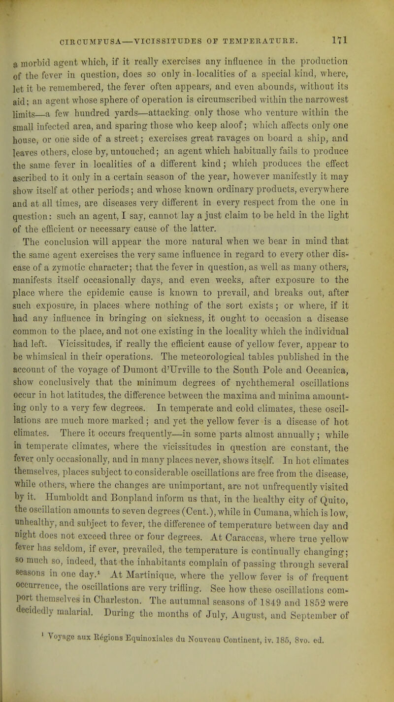 a morbid agent which, if it really exercises any influence in the production of the fever in question, does so only in localities of a sioecial kind, where, let it be remembered, the fever often appears, and oven abounds, without its aid; an agent whose sphere of operation is circumscribed within the narrowest limits a few hundred yards—attacking, only those who venture within the small infected area, and sparing those who keep aloof; which affects only one house, or one side of a street; exercises great ravages on board a ship, and leaves others, close by, untouched; an agent which habitually fails to produce the same fever in localities of a different kind; which produces the effect ascribed to it only in a certain season of the year, however manifestly it may show itself at other periods; and whose known ordinary products, everywhere and at all times, are diseases very different in every respect from the one in question: such an agent, I say, cannot lay a just claim to be held in the light of the efficient or necessary cause of the latter. The conclusion will appear the more natural when we bear in mind that the same agent exercises the very same influence in regard to every other dis- ease of a zymotic character; that the fever in question, as well as many others, manifests itself occasionally days, and even weeks, after exposure to the place where the epidemic cause is known to prevail, and breaks out, after such exposure, in places where nothing of the sort exists; or where, if it had any influence in bringing on sickness, it ought to occasion a disease common to the place, and not one existing in the locality which the individual had left. Vicissitudes, if really the efficient cause of yellow fever, appear to be whimsical in their operations. The meteorological tables published in the account of the voyage of Dumont d'Urville to the South Pole and Oceanica, show conclusively that the minimum degrees of nychthemeral oscillations occur in hot latitudes, the difference between the maxima and minima amount- ing only to a very few degrees. In temperate and cold climates, these oscil- lations are much more marked; and yet the yellow fever is a disease of hot climates. There it occurs frequently—in some parts almost annually ; while in temperate climates, where the vicissitudes in question are constant, the fever only occasionally, and in many places never, shows itself In hot climates themselves, places subject to considerable oscillations are free from the disease, while others, where the changes are unimportant, are not unfrequently visited by it. Humboldt and Bonpland inform us that, in the healthy city of Quito, the oscillation amounts to seven degrees (Cent.), while in Cumana, which is low, unhealthy, and subject to fever, the difference of temperature between day and night does not exceed three or four degrees. At Caraccas, where true yellow fever has seldom, if ever, prevailed, the temperature is continually changing; so much so, indeed, that the inhabitants complain of passing through several seasons in one day.* At Martinique, where the yellow fever is of frequent occurrence, the oscillations are very trifling. See how these oscillations com- port themselves in Charleston. The autumnal seasons of 1849 and 1852 were decidedly malarial. During the months of July, August, and September of ' Voyage aux Regions Equinoxialcs du Nouvcnu Continent, iv. ]85, 8vo. cd.