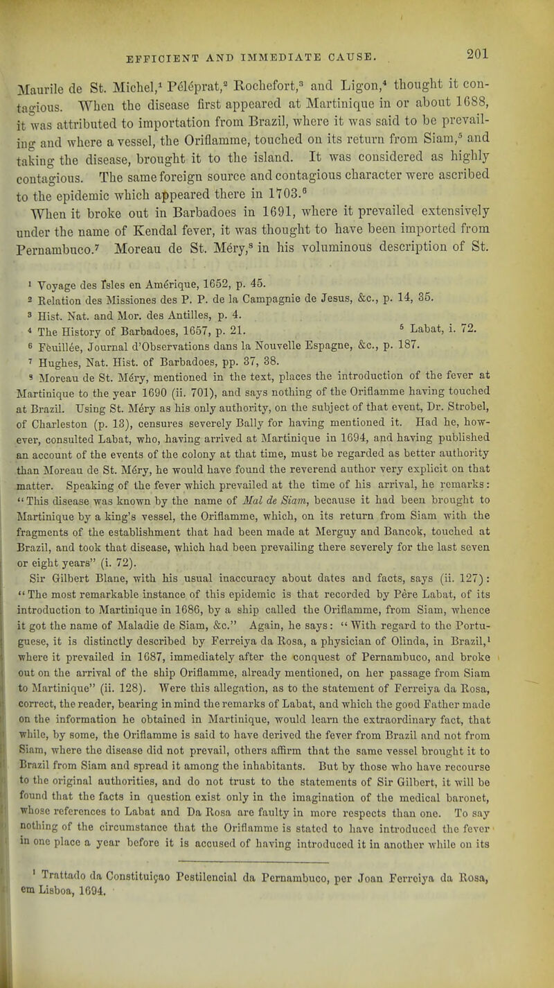 Maurile de St. Michel,^ Polcpnit,'^ Rocliefort,=' and Ligon/ thought it con- taf'ious. When the disease first appeared at Martinique in or about 1688, it was attributed to importation from Brazil, where it was said to be prevail- ing and where a vessel, the Oriflamme, touched on its return from Siam,^ and taking the disease, brought it to the island. It was considered as highly contagious. The same foreign source and contagious character were ascribed to the epidemic which appeared there in IT03. When it broke out in Barbadoes in 1691, where it prevailed extensively under the name of Kendal fever, it was thought to have been imported from Pernambuco.'' Moreau de St. Mery,^ in his voluminous description of St. ' Voyage des Tsles en Am^rique, 1652, p. 45. 2 Relation des Missiones des P. P. de la Campagnie de Jesus, &c., p. 14, 35. 3 Hist. Nat. and Mor. des Antilles, p. 4. * The History of Barbadoes, 1657, p. 21. ^ Labat, i. 72. 6 Ffeuillee, Journal d'Observations dans la Nouvelle Espagne, &c., p. 187. ^ Hughes, Nat. Hist, of Barbadoes, pp. 37, 38. 9 Moreau de St. M^ry, mentioned in the text, places the introduction of the fever at Martinique to the year 1690 (ii. 701), and says nothing of the Oriflamme having touched at Brazil. Using St. Mery as his only authority, on the subject of that event, Dr. Strobel, of Charleston (p. 13), censures severely Bally for having mentioned it. Had he, how- ever, consulted Labat, who, having arrived at Martinique in 1694, and having published an account of the events of the colony at that time, must be regarded as better authority than Moreau de St. M6ry, he would have found the reverend author very explicit on that matter. Speaking of the fever which prevailed at the time of his arrival, he remarks:  Tliis disease was known by the name of Mai de Siam, because it had been brought to Martinique by a king's vessel, the Oriflamme, which, on its return from Siam with the fragments of the establishment that had been made at Merguy and Bancok, touched at Brazil, and took that disease, which had been prevailing there severely for the last seven or eight years (i. 72). Sir Gilbert Blane, with his usual inaccuracy about dates and facts, says (ii. 127): ,The most remarkable instance of this epidemic is that recorded by Pere Labat, of its introduction to Martinique in 1686, by a ship called the Oriflamme, from Siam, whence it got the name of Maladie de Siam, &c. Again, he says: With regard to the Portu- guese, it is distinctly described by Ferreiya da llosa, a physician of Olinda, in Brazil,' where it prevailed in 1687, immediately after the conquest of Pernambuco, and broke out on the arrival of the ship Oriflamme, already mentioned, on her passage from Siam to Martinique (ii. 128). Were this allegation, as to the statement of Ferreiya da Rosa, correct, the reader, bearing in mind the remarks of Labat, and which the good Father made on the information he obtained in Martinique, would learn the extraordinary fact, that ■while, by some, the Oriflamme is said to have derived the fever from Brazil and not from Siam, where the disease did not prevail, others affirm that the same vessel brought it to Brazil from Siam and spread it among the inhabitants. But by those who have recourse to the original authorities, and do not trust to the statements of Sir Gilbert, it will be found tliat the facts in question exist only in the imagination of the medical baronet, whose references to Labat and Da Rosa are faulty in more respects than one. To say nothing of the circumstance that the Oriflamme is stated to have introduced the fever in one place a year before it is accused of having introduced it in another while on its ' Trattado da Constitui9ao Pcstilencial da Pernambuco, per Joan Ferreiya da Rosa, cm Lisboa, 1694.