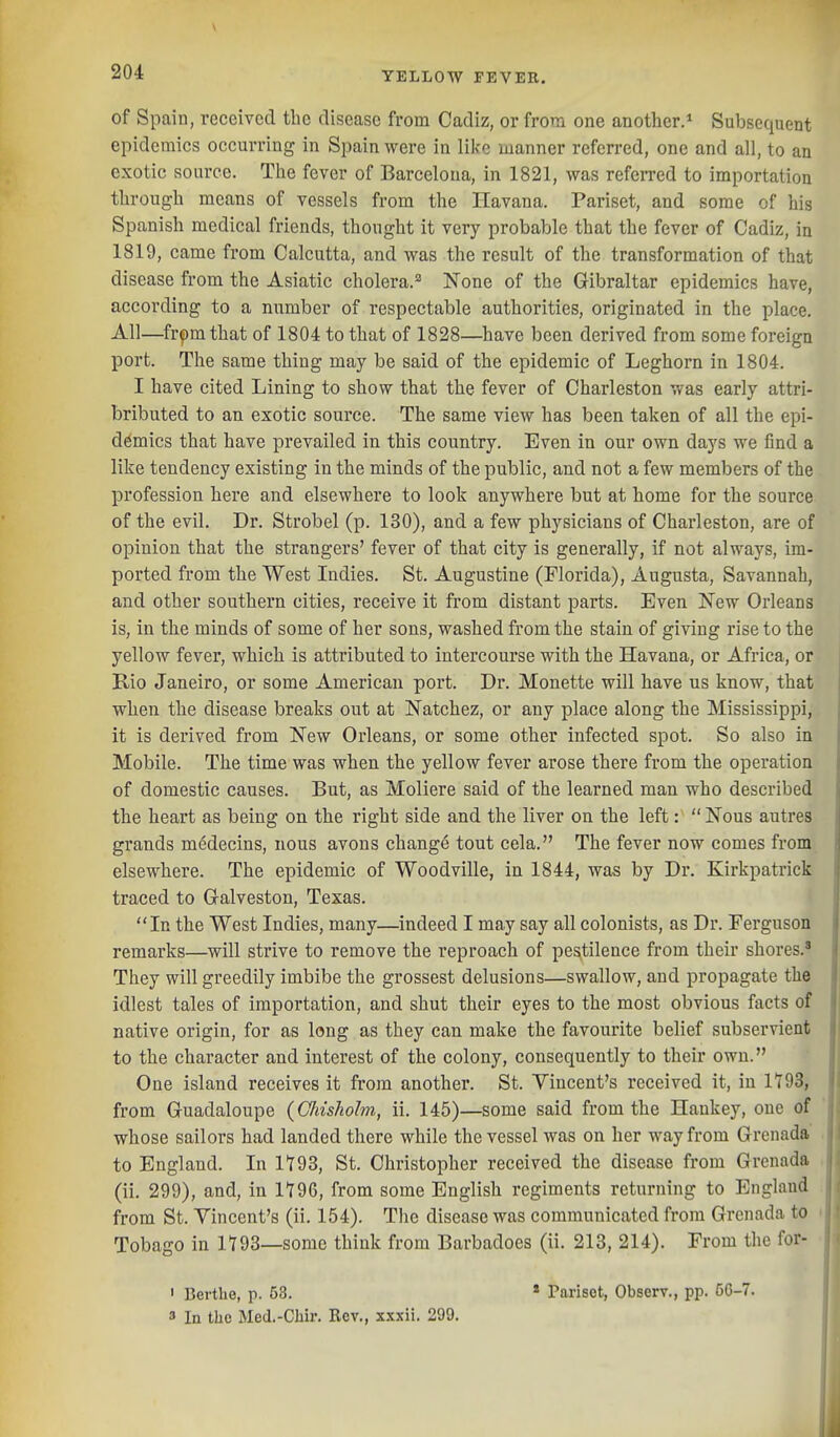 of Spain, received the disease from Cadiz, or from one another.* Subsequent epidemics occurring in Spain were in like manner referred, one and all, to an exotic source. The fever of Barcelona, in 1821, was referred to importation through means of vessels from the Havana. Pariset, and some of his Spanish medical friends, thought it very probable that the fever of Cadiz, in 1819, came from Calcutta, and was the result of the transformation of that disease from the Asiatic cholera.*^ None of the Gibraltar epidemics have, according to a number of respectable authorities, originated in the place. All—^frpmthat of 1804 to that of 1828—^have been derived from some foreign port. The same thing may be said of the epidemic of Leghorn in 1804. I have cited Lining to show that the fever of Charleston was early attri- bributed to an exotic source. The same view has been taken of all the epi- demics that have prevailed in this country. Even in our own days we find a like tendency existing in the minds of the public, and not a few members of the profession here and elsewhere to look anywhere but at home for the source of the evil. Dr. Strobel (p. 130), and a few physicians of Charleston, are of opinion that the strangers' fever of that city is generally, if not always, im- ported from the West Indies. St. Augustine (Florida), Augusta, Savannah, and other southern cities, receive it from distant parts. Even New Orleans is, in the minds of some of her sons, washed from the stain of giving rise to the yellow fever, which is attributed to intercourse with the Havana, or Africa, or Rio Janeiro, or some American port. Dr. Monette will have us know, that when the disease breaks out at Natchez, or any place along the Mississippi, it is derived from New Orleans, or some other infected spot. So also in Mobile. The time was when the yellow fever arose there from the operation of domestic causes. But, as Moliere said of the learned man who described the heart as being on the right side and the liver on the left:  Nous autres grands medecins, nous avons chang4 tout cela. The fever now comes from elsewhere. The epidemic of Woodville, in 1844, was by Dr. Kirkpatrick traced to Galveston, Texas. I In the West Indies, many—indeed I may say all colonists, as Dr. Ferguson remarks—will strive to remove the reproach of pestilence from their shores.' They will greedily imbibe the grossest delusions—swallow, and propagate the idlest tales of importation, and shut their eyes to the most obvious facts of native origin, for as long as they can make the favourite belief subservient to the character and interest of the colony, consequently to their own. One island receives it from another. St. Vincent's received it, in 1T93, from Guadaloupe (GJdshohn, ii. 145)—some said from the Haukey, one of whose sailors had landed there while the vessel was on her way from Grenada to England. In 1193, St. Christopher received the disease from Grenada (ii. 299), and, in 1196, from some English regiments returning to England from St. Vincent's (ii. 154). Tlie disease was communicated from Grenada to Tobago in 1193—some think from Barbadoes (ii. 213, 214). From the for- ' Berthe, p. 53. * Parisot, Observ., pp. 50-7. 3 In the Med.-Chir. Rev., xxxii. 299.