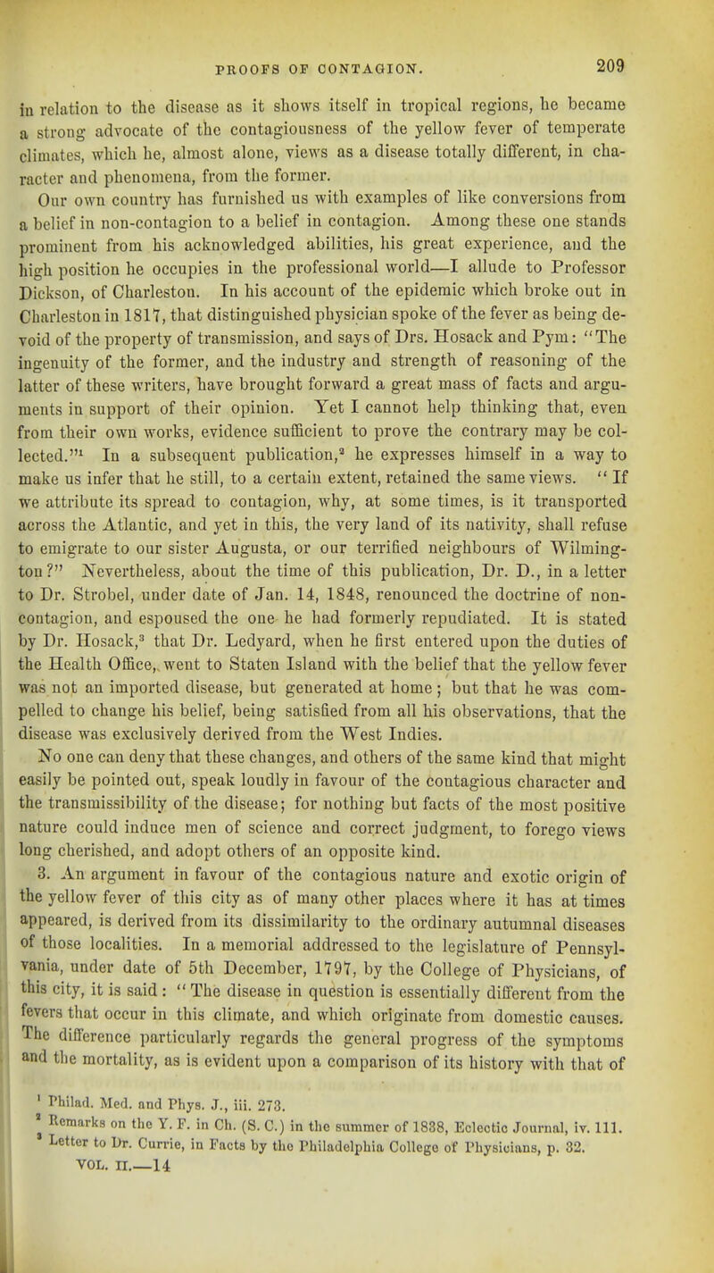 iu relation to the disease as it shows Itself in tropical regions, he became a strong advocate of the contagiousness of the yellow fever of temperate climates, which he, almost alone, views as a disease totally different, in cha- racter and phenomena, from the former. Our own country has furnished us with examples of like conversions from a belief in non-contagion to a belief in contagion. Among these one stands prominent from his acknowledged abilities, his great experience, and the high position he occupies in the professional world—I allude to Professor Dickson, of Charleston. In his account of the epidemic which broke out in Charleston in 1817, that distinguished physician spoke of the fever as being de- void of the property of transmission, and says of Drs. Hosack and Pym: The ingenuity of the former, and the industry and strength of reasoning of the latter of these writers, have brought forward a great mass of facts and argu- ments in support of their opinion. Yet I cannot help thinking that, even from their own works, evidence sufficient to prove the contrary may be col- lected.^ In a subsequent publication,'' he expresses himself in a way to make us infer that he still, to a certain extent, retained the same views.  If we attribute its spread to contagion, why, at some times, is it transported across the Atlantic, and yet in this, the very land of its nativity, shall refuse to emigrate to our sister Augusta, or our terrified neighbours of Wilming- ton? Nevertheless, about the time of this publication, Dr. D., in a letter to Dr. Strobel, under date of Jan. 14, 1848, renounced the doctrine of non- contagion, and espoused the one- he had formerly repudiated. It is stated by Dr. Hosack,^ that Dr. Ledyard, when he first entered upon the duties of the Health Office,, went to Staten Island with the belief that the yellow fever was not an imported disease, but generated at home ; but that he was com- pelled to change his belief, being satisfied from all his observations, that the disease was exclusively derived from the West Indies. No one can deny that these changes, and others of the same kind that might easily be pointed out, speak loudly in favour of the contagious character and the transmissibility of the disease; for nothing but facts of the most positive nature could induce men of science and correct judgment, to forego views long cherished, and adopt others of an opposite kind. ■ 3. An argument in favour of the contagious nature and exotic origin of the yellow fever of this city as of many other places where it has at times appeared, is derived from its dissimilarity to the ordinary autumnal diseases of those localities. In a memorial addressed to the legislature of Pennsyl- vania, under date of 5th December, 1797, by the College of Physicians, of this city, it is said:  The disease in question is essentially different from the fevers that occur in this climate, and which originate from domestic causes. The difference particularly regards the general progress of the symptoms and the mortality, as is evident upon a comparison of its history with that of ' Philad. Med. and Phys. J., iii. 273. Remarks on the Y. F. in Ch. (S. C.) in the summer of 1838, Eclectic Journal, iv. 111. * Letter to Br. Currie, in Facts by the Philadelphia College of Physicians, p. 82. VOL. n.—14