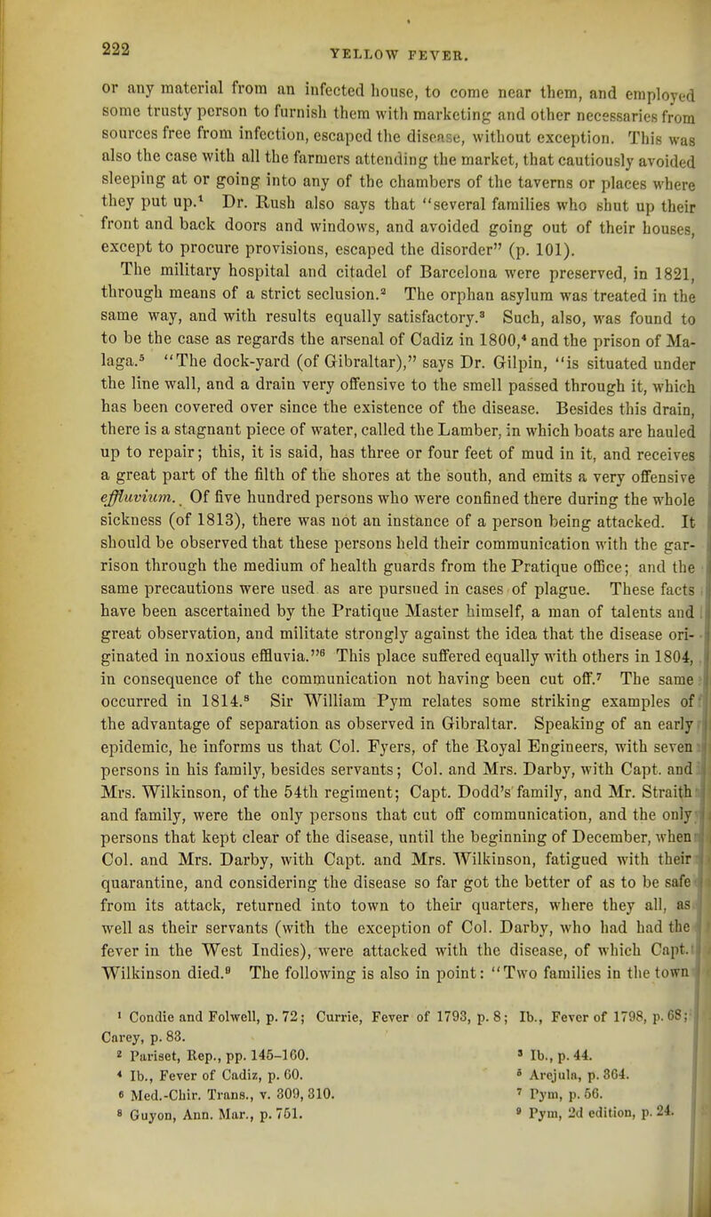 or any material from an infected house, to come near them, and employed some trusty person to furnish them with marketing and other necessaries from sources free from infection, escaped the disease, without exception. This was also the case with all the farmers attending the market, that cautiously avoided sleeping at or going into any of the chambers of the taverns or places where they put up.^ Dr. Rush also says that several families who shut up their front and back doors and windows, and avoided going out of their houses, except to procure provisions, escaped the disorder (p. 101). The military hospital and citadel of Barcelona were preserved, in 1821, through means of a strict seclusion.= The orphan asylum was treated in the same way, and with results equally satisfactory.^ Such, also, was found to to be the case as regards the arsenal of Cadiz in 1800,* and the prison of Ma- laga.s The dock-yard (of Gibraltar), says Dr. Gilpin, is situated under the line wall, and a drain very offensive to the smell passed through it, which has been covered over since the existence of the disease. Besides this drain, there is a stagnant piece of water, called the Lamber, in which boats are hauled up to repair; this, it is said, has three or four feet of mud in it, and receives a great part of the filth of the shores at the south, and emits a very offensive effluvium. Of five hundred persons who were confined there during the whole sickness (of 1813), there was not an instance of a person being attacked. It should be observed that these persons held their communication with the gar- rison through the medium of health guards from the Pratique ofiBce; and the same precautions were used as are pursued in cases of plague. These facts have been ascertained by the Pratique Master himself, a man of talents and great observation, and militate strongly against the idea that the disease ori- ginated in noxious effluvia.^ This place suffered equally with others in 1804, in consequence of the communication not having been cut off.^ The same occurred in 1814.^ Sir William Pym relates some striking examiDles ofl the advantage of separation as observed in Gibraltar. Speaking of an early ^ epidemic, he informs us that Col. Fyers, of the Royal Engineers, with seven persons in his family, besides servants; Col. and Mrs. Darby, with Capt. and Mrs. Wilkinson, of the 54th regiment; Capt. Dodd's family, and Mr. Strai^h and family, were the only persons that cut off communication, and the only, persons that kept clear of the disease, until the beginning of December, when Col. and Mrs. Darby, with Capt. and Mrs. Wilkinson, fatigued with their quarantine, and considering the disease so far got the better of as to be safe' from its attack, returned into town to their quarters, where they all, as well as their servants (with the exception of Col. Darby, Avho had had the fever in the West Indies), wei'e attacked with the disease, of which Capt. Wilkinson died. The following is also in point: Two families in the town > Condie and Folwell, p. 72; Currie, Fever of 1793, p. 8; lb., Fever of 1798, p. 68; Carey, p. 83. 2 Pariaet, Rep., pp. 145-lGO. » lb., p. 44. * lb., Fever of Cadiz, p. 00. ° Arejuln, p. 364. « Med.-Chir. Trans., v. 309, 310. ' Vym, p. 66. 8 Guyon, Ann. Mar., p. 751. « Pym, 2d edition, p. 24.