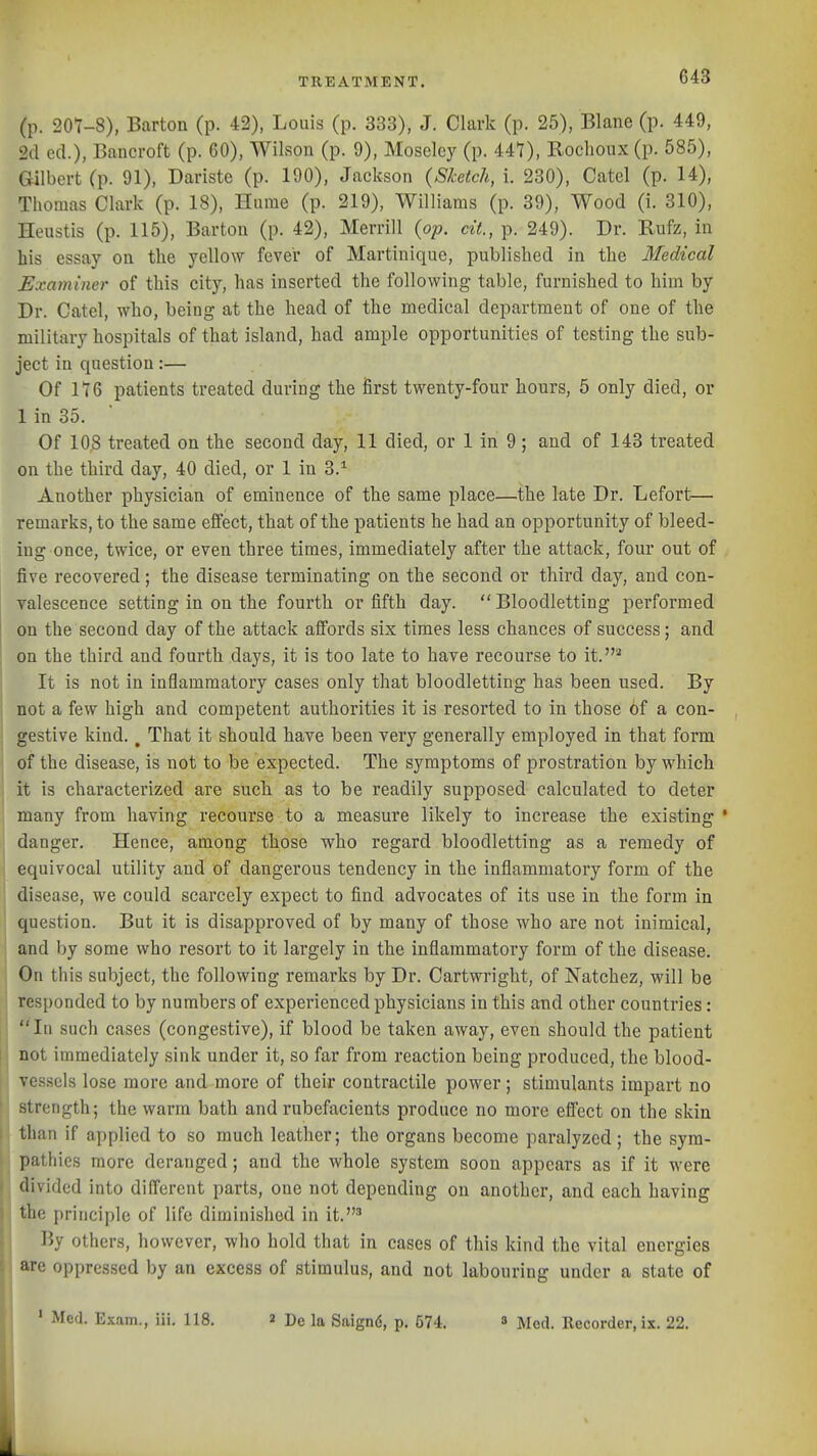 (p. 20V-8), Barton (p. 42), Louis (p. 333), J. Clark (p. 25), Blane (p. 449, 2cl eel.), Bancroft (p. 60), Wilson (p. 9), Moselcy (p. 447), Roclioux (p. 585), Gilbert (p. 91), Dariste (p. 190), Jackson (Sketch, I 230), Catel (p. 14), Thomas Clark (p. 18), Hume (p. 219), Williams (p. 39), Wood (i. 310), Heustis (p. 115), Barton (p. 42), Merrill (op. dt, p. 249). Dr. Rufz, in his essay on the yellow fever of Martinique, published in the Medical Examiner of this city, has inserted the following table, furnished to him by Dr. Catel, who, being at the head of the medical department of one of the military hospitals of that island, had ample opportunities of testing the sub- ject in question:— Of 116 patients treated during the first twenty-four hours, 5 only died, or 1 in 35. Of 108 treated on the second day, 11 died, or 1 in 9 ; and of 143 treated on the third day, 40 died, or 1 in 3.^ Another physician of eminence of the same place—the late Dr. Lefort— remarks, to the same effect, that of the patients he had an opportunity of bleed- ing once, twice, or even three times, immediately after the attack, four out of , five recovered; the disease terminating on the second or third day, and con- valescence setting in on the fourth or fifth day.  Bloodletting performed on the second day of the attack affords six times less chances of success; and on the third and fourth days, it is too late to have recourse to it.'^ It is not in inflammatory cases only that bloodletting has been used. By I not a few high and competent authorities it is resorted to in those 6f a con- gestive kind. ^ That it should have been very generally employed in that form of the disease, is not to be expected. The symptoms of prostration by which it is characterized are such as to be readily supposed calculated to deter many from having recourse to a measure likely to increase the existing * danger. Hence, among those who regard bloodletting as a remedy of equivocal utility and of dangerous tendency in the inflammatory form of the disease, we could scarcely expect to find advocates of its use in the form in question. But it is disapproved of by many of those who are not inimical, and by some who resort to it largely in the inflammatory form of the disease. On this subject, the following remarks by Dr. Cartwright, of Natchez, will be responded to by numbers of experienced physicians in this and other countries: In such cases (congestive), if blood be taken away, even should the patient II not immediately sink under it, so far from reaction being produced, the blood- vessels lose more and more of their contractile power; stimulants impart no strength; the warm bath and rubefacients produce no more elTect on the skin tlian if applied to so much leather; the organs become paralyzed ; the sym- pathies more deranged; and the whole system soon appears as if it were divided into different parts, one not depending on another, and each having the principle of life diminished in it.' By others, however, who hold that in cases of this kind the vital energies are oppressed by an excess of stimulus, and not labouring under a state of ' Med. Exam., iii. 118. 2 De la Saignd, p. 574. » Mod. Recorder, ix. 22.