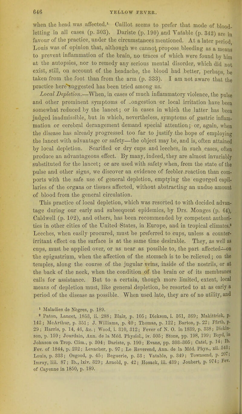 when the liead was affected.* Caillot seems to prefer that mode of blood- letting in all cases (p. 303). Dariste (p. 190) and Vatable (p. 342) are in favour of the practice, under the circumstances mentioned. At a later period Louis was of opinion that, although wc canno^ propose bleeding as a means to prevent inflammation of the brain, no traces of which were found by him at the autopsies, nor to remedy any serious mental disorder, which did not exist, still, on account of the headache, the blood had better, perhaps, be taken from the foot than from the arm (p. 333). I am not aware that the practice here^uggested has been tried among us. Local Depletion.—When, in cases of much inflammatory violence, the pulse and other prominent symptoms of congestion or local irritation have been somewhat reduced by the lancet; or in cases in which the latter has beea judged inadmissible, but in which, nevertheless, symptoms of gastric inflam- mation or cerebral derangement demand special attention; • or, again, M-liea the disease has already progressed too far to justify the hope of employing the lancet with advantage or safety—the object may be, and is, often attained by local depletion. Scarified or dry cups and leeches, in such cases, often produce an advantageous effect. By many, indeed, they are almost invariably substituted for the lancet; or are used with safety when, from the state of the pulse and other signs, we discover an evidence of feebler reaction than com- ports with the safe use of general depletion, emptying the engorged capil- laries of the organs or tissues affected, without abstracting an undue amount of blood from the general circulation. This practice of local depletion, which was resorted to with decided advan- tage during our early and subsequent epidemics, by Drs. Monges (p. 64), Caldwell (p. 102), and others, has been recommended by competent authori- ties in other cities of the United States, in Europe, and in tropical climates.' Leeches, when easily procured, must he preferred to cups, unless a counter- irritant effect on the surface is at the same time desirable. They, as well as cups, must be applied over, or as near as possible to, the part affected—on the epigastrium, when the affection of the stomach is to be relieved; on the temples, along the course of the jugular veins, inside of the nostrils, or at the back of the neck, when the condition of the brain or of its membranes calls for assistance. But to a certain, though more limited, extent, local means of depletion must, like general depletion, be resorted to at as early a period of the disease as possible. When used late, they are of no utility, and • Maladies de Nfegres, p. 189. * Paton, Lancet, 1853, ii. 288; Blair, p. 105; Dickson, i. 3G1, 369; Makittrick, p. 142 ; McArtbur, p. 351; J. Williams, p. 40; Thomas, p. 122; Barton, p. 22; Ffirtli, p. 29; Harris, p. 14, 4G, &c.; Wood, i. 310, 312; Fever of N. 0. in 1839, p. 338; Dickin- son, p. 159; Jouvdain, Ann. de la Mdd. Physiol., iv. 505; Stone, pp. 198, 199; Boyd, in Johnson on Trop. Clitn., p. 304; Dariste, p. 190; Evans, pp. 303-305; Catel, p. 14; lb. Fev. of 1844, p. 232; Levacber, p. 97; Le Reverend, Ann. do la M6d. Phys., xii. 6-13; Louis, p. 333; Osgood, p. 45; Beguerie, p. 53; Vatable, p. 349; Towuscnd, p. 207; Imrny, liii. 87; lb., Ixiv. 329; Arnold, p. 42; Ilosack, iii. 439; Joubert, p. 974; Fev. of Cayenne in 1850, p. 189.