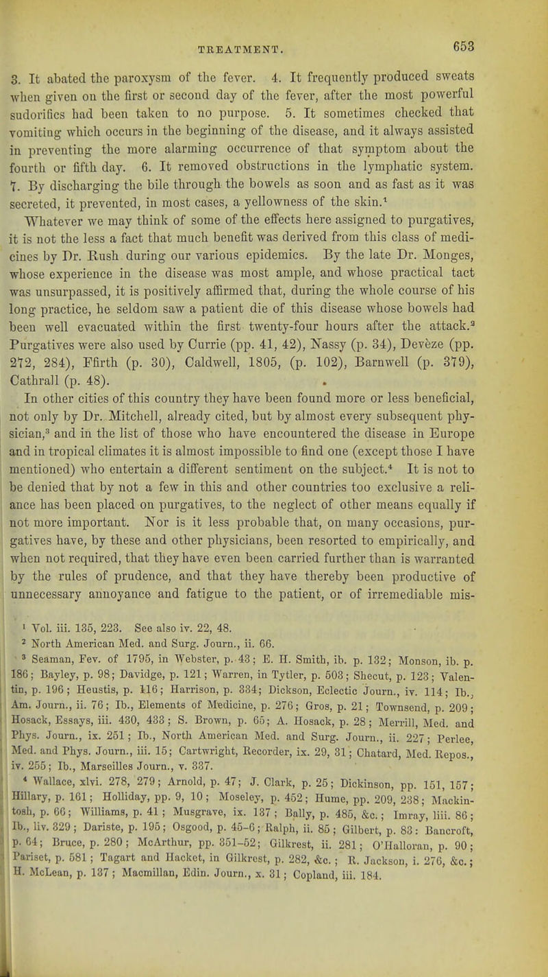 3. It abated the paroxysm of the fever. 4. It frequentlj' produced sweats when givea on the first or second day of the fever, after the most powerful sudorifics had been taken to no purpose. 5. It sometimes checked that vomiting which occurs in the beginning of the disease, and it always assisted in preventing the more alarming occurrence of that symptom about the fourth or fifth day. 6. It removed obstructions in the lymphatic system. T. By discharging the bile through the bowels as soon and as fast as it was secreted, it prevented, in most cases, a yellowness of the skin,'' Whatever we may think of some of the effects here assigned to purgatives, it is not the less a fact that much benefit was derived from this class of medi- cines by Dr. Rush during our various epidemics. By the late Dr. Monges, whose experience in the disease was most ample, and whose practical tact was unsurpassed, it is positively aflSrmed that, during the whole course of his long practice, he seldom saw a patient die of this disease whose bowels had been well evacuated within the first twenty-four hours after the attack. Purgatives were also used by Currie (pp. 41, 42), ISTassy (p. 34), Deveze (pp. 212, 284), Ffirth (p. 30), Caldwell, 1805, (p. 102), Barnwell (p. 319), Cathrall (p. 48). In other cities of this country they have been found more or less beneficial, not only by Dr. Mitchell, already cited, but by almost every subsequent phy- sician,^ and in the list of those who have encountered the disease in Europe and in tropical climates it is almost impossible to find one (except those I have mentioned) who entertain a different sentiment on the subject.* It is not to be denied that by not a few in this and other countries too exclusive a reli- ance has been placed on purgatives, to the neglect of other means equally if not more important. Nor is it less probable that, on many occasions, pur- gatives have, by these and other physicians, been resorted to empirically, and when not required, that they have even been carried further than is warranted by the rules of prudence, and that they have thereby been productive of unnecessary annoyance and fatigue to the patient, or of irremediable mis- ' Vol. iii. 135, 223. See also iv. 22, 48. 2 North American Med. and Surg. Journ., ii. 66. ' Seaman, Fev. of 1795, in Webster, p. 43; E. H. Smith, ib. p. 132; Monson, ib. p. j 186; Bayley, p. 98; Davidge, p. 121; Warren, in Tytler, p. 503; Shecut, p. 123; Valen- I tin, p. 196; Heustis, p. 116; Harrison, p. 334; Dickson, Eclectic Journ., iv. 114; Ib., I Am. Journ., ii. 76; Ib., Elements of MBdicine, p. 276; Gros, p. 21; Townsend, p. 209; Hosack, Essays, iii. 430, 433 ; S. Brown, p. 65; A. Hosack, p. 28; Merrill, Med. and ' Phys. Journ., ix. 251; Ib., North American Med. and Surg. Journ., ii. 227; Perlee, Med. and Phys. Journ., iii. 15; Cartwright, Recorder, ix. 29, 31; Chatard, Med. Repos., iv. 255; Ib., Marseilles Joura., v. 337. * Wallace, xlvi. 278, 279; Arnold, p. 47; J. Clark, p. 25; Dickinson, pp. 151, 157; ; Hillary, p. 161; Holliday, pp. 9, 10; Moseley, p. 452; Hume, pp. 209, 238; Mackin- tosh, p. 66; Williams, p. 41 ; Musgrave, ix. 137 ; Bally, p. 485, &c.; Imray, liii. 86; Ib., liv. 329 ; Dariste, p. 195; Osgood, p. 45-6; Ralph, ii. 85 ; Gilbert, p. 83: Bancroft, p. 64; Bruce, p. 280; McArthur, pp. 351-52; Gilkrest, ii. 281; O'llalloran, p. 90; Pariset, p. 581; Tagart and Hacket, in Gilkrest, p. 282, &c. ; R. Jackson, i. 276, &c.; H. McLean, p. 137 ; Macmillan, Edin. Journ., x. 31; Copland, iii. 184.