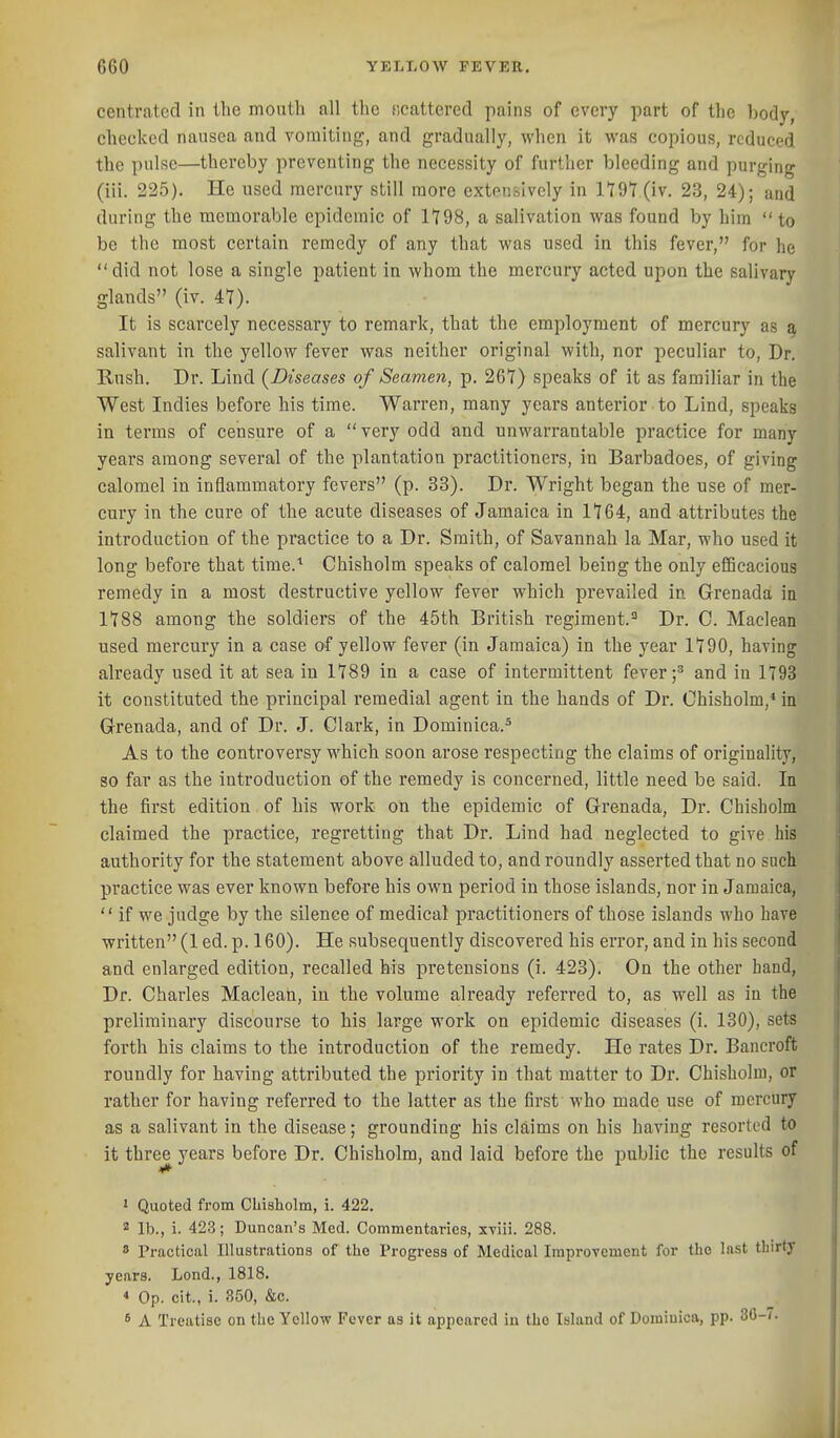 centrated in the month all the ficattered pains of every part of the body, checked nausea and vomiting, and gradually, when it was copious, reduced the pulse—thereby preventing the necessity of further bleeding and purging (iii. 225). He used mercury still more extensively in lldl (iv. 23, 24); and during the memorable epidemic of 1Y98, a salivation was found by him to be the most certain remedy of any that was used in this fever, for he  did not lose a single patient in whom the mercury acted upon the salivary glands (iv. 47). It is scarcely necessary to remark, that the employment of mercury as a salivant in the yellow fever was neither original with, nor peculiar to. Dr. Rush. Dr. Lind (Diseases of Seamen, p. 267) speaks of it as familiar in the West Indies before his time. Warren, many years anterior to Lind, speaks in terms of censure of a  very odd and unwarrantable practice for many years among several of the plantation practitioners, in Barbadoes, of giving calomel in inflammatory fevers (p. 33). Dr. Wright began the use of mer- cury in the cure of the acute diseases of Jamaica in 1764, and attributes the introduction of the practice to a Dr. Smith, of Savannah la Mar, who used it long before that tirae.^ Chisholm speaks of calomel being the only efficacious remedy in a most destructive yellow fever which prevailed in Grenada in 1788 among the soldiers of the 45th British regiment.^ Dr. C. Maclean used mercury in a case of yellow fever (in Jamaica) in the year 1790, having already used it at sea in 1789 in a case of intermittent fever ;^ and in 1793 it constituted the principal remedial agent in the hands of Dr. Chisholm,* in Grenada, and of Dr. J. Clark, in Dominica.* As to the controversy which soon arose respecting the claims of originality, so far as the introduction of the remedy is concerned, little need be said. In the first edition of his work on the epidemic of Grenada, Dr. Chisholm claimed the practice, regretting that Dr. Lind had neglected to give his authority for the statement above alluded to, and roundly asserted that no such practice was ever known before his own period in those islands, nor in Jamaica,  if we judge by the silence of medical practitioners of those islands who have written (1 ed. p. 160). He subsequently discovered his error, and in his second and enlarged edition, recalled his pretensions (i. 423). On the other hand. Dr. Charles Macleari, in the volume already referred to, as well as in the preliminary discourse to his large work on epidemic diseases (i. 130), sets forth his claims to the introduction of the remedy. He rates Dr. Bancroft roundly for having attributed the priority in that matter to Dr. Chisholm, or rather for having referred to the latter as the first who made use of mercury as a salivant in the disease; grounding his claims on his having resorted to it three years before Dr. Chisholm, and laid before the public the results of ■»* 1 Quoted from Chisholm, i. 422. ^ lb., i. 423; Duncan's Med. Commentaries, xviii. 288. 8 Practical Illustrations of the Progress of Medical Improvement for the last thirty years. Lond., 1818. * Op. cit., i. 350, &c. * A Treatise on the Yellow Fever as it appeared in the Island of Dominica, pp. 30-(.