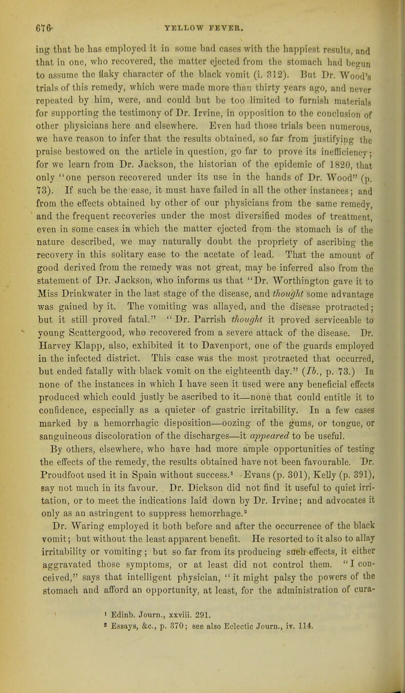 ing that he has employed it in some bad cases with the happiest results, and that in one, avIio recovered, the matter ejected from the stomach had be^run to assume the flaky character of the black vomit (i. 312). But Dr. Wood's trials of this remedy, which were made more thnn thirty years ago, and never repeated by him, were, and could but be too limited to furnish materials for supporting the testimony of Dr. Irvine, in opposition to the conclusion of other physicians here and elsewhere. Even had those trials been numerous, we have reason to infer that the results obtained, so far from justifying the praise bestowed on the article in question, go far to prove its inefficiency; for we learn from Dr. Jackson, the historian of the epidemic of 1820, that only one person recovered under its use in the hands of Dr. Wood (p. 13). If such be the case, it must have failed in all the other instances; and from the effects obtained by other of our physicians from the same remedy, and the frequent recoveries under the most diversified modes of treatment, even in some cases in which the matter ejected from the stomach is of the nature described, we may naturally doubt the propriety of ascribing the recovery in this solitary case to the acetate of lead. That the amount of good derived from the remedy was not great, may be inferred also from the statement of Dr. Jackson, who informs us that Dr. Worthington gave it to Miss Drinkwater in the las-t stage of the disease, and thought some advantage was gained by it. The vomiting was allayed, and the disease protracted; but it still proved fatal.  Dr. Parrish thought it proved serviceable to young Scattergoodf who recovered from a severe attack of the disease. Dr. Harvey Klapp, also, exhibited it to Davenport, one of the guards employed in the infected district. This case was the most protracted that occurred, but ended fatally with black vomit on the eighteenth day. {lb., p. tS.) In none of the instances in which I have seen it used were any beneficial effects produced which could justly be ascribed to it—none that could entitle it to confidence, especially as a quieter of gastric irritability. In a few cases marked by a hemorrhagic disposition—oozing of the gums, or tongue, or sanguineous discoloration of the discharges—it appeared to be useful. By others, elsewhere, who have had more ample opportunities of testing the effects of the remedy, the results obtained have not been favourable. Dr. Proudfoot used it in Spain without success.^ Evans (p. 301), Kelly (p. 391), say not much in its favour. Dr. Dickson did not find it useful to quiet irri- tation, or to meet the indications laid down by Dr. Irvine; and advocates it only as an astringent to suppress hemorrhage.'^ Dr. Waring employed it both before and after the occurrence of the black vomit; but without the least apparent benefit. He resorted to it also to allay irritability or vomiting; but so far from its producing such effects, it either aggravated those symptoms, or at least did not control them.  I con- ceived, says that intelligent physician,  it might palsy the powers of the stomach and afford an opportunity, at least, for the administration of cura- ' ' Edinb. Journ., xxviii. 291.