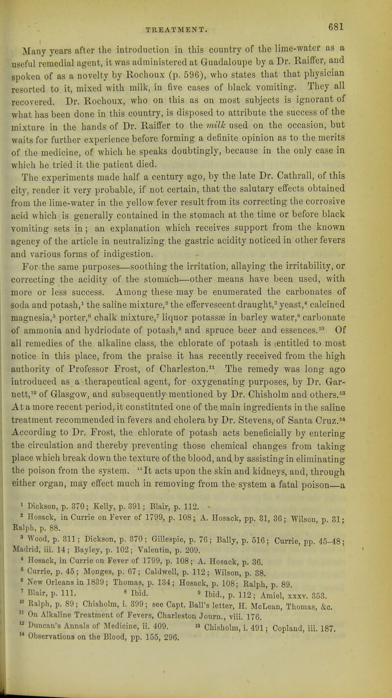 TREATMENT. oO-- Many years after the introduction in this country of the lime-water as a useful remedial agent, it was administered at Guadaloupe by a Dr. Railfer, and spoken of as a novelty by Rochoux (p. 596), who states that that physician resorted to it, mixed with milk, in five cases of black vomiting. They all recovered. Dr. Rochoux, who on this as on most subjects is ignorant of what has been done in this country, is disposed to attribute the success of the mixtui'e in the hands of Dr. Raiffer to the milk used on the occasion, but waits for further experience before forming a definite opinion as to the merits of the medicine, of which he speaks doubtingly, because in the only case ia which he tried it the patient died. The experiments made half a century ago, by the late Dr. Cathrall, of this city, render it very probable, if not certain, that the salutary effects obtained from the lime-water in the yellow fever result from its correcting the corrosive acid which is generally contained in the stomach at the time or before black vomiting sets in ; an explanation which receives support from the known agency of the article in neutralizing the gastric acidity noticed in other fevers and various forms of indigestion. For the same purposes—soothing the irritation, allaying the irritability, or correcting the acidity of the stomach—other means have been used, with more or less success. Among these may be enumerated the carbonates of soda and potash,* the saline mixture,'^ the effervescent draught,^ yeast,* calcined magnesia,^ porter, chalk mixture,'' liquor potassse in barley water,® carbonate of ammonia and hydriodate of potash, and spruce beer and essences.^ Of all remedies of the alkaline class, the chlorate of potash is entitled to most notice in this place, from the praise it has recently received from the high authority of Professor Frost, of Charleston.*^ The remedy was long ago Introduced as a therapeutical agent, for oxygenating purposes, by Dr. Gar- nett,'^ of Glasgow, and subsequently mentioned by Dr. Chisholm and others.*^ At a more recent period, it constituted one of the main ingredients in the saline treatment recommended in fevers and cholera by Dr. Stevens, of Santa Cruz.** According to Dr. Frost, the chlorate of potash acts beneficially by entering the circulation and thereby preventing those chemical changes from taking place which break down the texture of the blood, and by assisting in eliminating the poison from the system. It acts upon the skin and kidneys, and, through either organ, may effect much in removing from the system a fatal poison a ' Dickson, p. 370; Kelly, p. 391; Blair, p. 112. •■ * Ilosack, ia Currie on Fever of 1799, p. 108; A. Hosack, pp. 81, 36; Wilson, p. 31; Ralpb, p. 88. 3 Wood, p. 311; Dickson, p. 370 ; Gillespie, p. 76; Bally, p. 516; Currie, pp. 45-48; Madrid, iii. 14; Baylcy, p. 102; Valentin, p. 209. * Hosack, in Currie on Fever of 1799, p. 108; A. Hosack, p. 36.  Currie, p. 45; Monges, p. 67; Caldwell, p. 112; Wilson, p. 38. 8 New Orleans in 1839; Thomas, p. 134; Hosack, p. 108; Ralph, p. 89. ' Blair, p. 111. 8 Ibid. 9 p 112; Amiel, xxxv. 353. Ralph, p. 89; Chisholm, i. 399; see Capt. Ball's letter, II. McLean, Thomas, &c.  On Alkaline Treatment of Fevers, Charleston Journ., viii. 176.  Duncan's Annals of Medicine, ii. 409. i3 Chisholm, i. 491; Copland, iii. 187.  Observations on the Blood, pp. 155, 296.