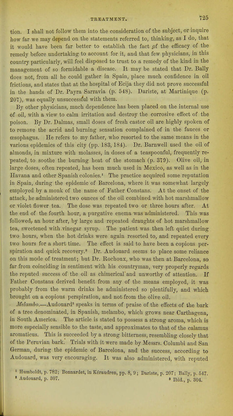 tion. I shall not follow them into the consideration of the subject, or inquire how far we may depend on the statements referred to, thinking, as I do, that it would have been far better to establish the fact .of the efiBcacy of the remedy before undertaking to account for it, and that few physicians, in this country particularly, will feel disposed to trust to a remedy of the kind in the management of so formidable a disease. It may be stated that Dr. Bally does not, from all he could gather in Spain, place much confidence in oil frictions, and states that at the hospital of Ecija they did not prove successful in the hands of Dr. Payra Sarravia (p. 548). Dariste, at Martinique (p. 20Y), was equally unsuccessful with them. By other physicians, much dependence has been placed on the internal use of oil, with a view to calm irritation and destroy the corrosive effect of the poison. By Dr. Dalmas, small doses of fresh castor oil are highly spoken of to remove the acrid and burning sensation complained of in the fauces or oesophagus. He refers to my father, who resorted to the same means in the various epidemics of this city (pp. 183, 184). Dr. Barnwell used the oil of almonds, in mixture with molasses, in doses of a teaspoonful, frequently re- peated, to soothe the burning heat of the stomach (p. 3T9). Olive oil, in large doses, often repeated, has been much used in Mexico, as well as in the Havana and other Spanish colonies.* The practice acquired some reputation in Spain, during the epidemic of Barcelona, where it was somewhat largely employed by a monk of the name of Father Constans. At the onset of the attack, he administered two ounces of the oil combined with hot marshmallow or violet flower tea. The dose was repeated two or three hours after. At the end of the fourth hour, a purgative enema was administered. This was followedj> an hour after, by large and repeated draughts of hot marshmallow tea, sweetened with vinegar syrup. The patient was then left quiet during two hours, when the hot drinks were again resorted to, and repeated every two hours for a short time. The effect is said to have been a copious per- spiration and quick recovery.'' Dr. Audouard seems to place some reliance on this mode of treatment; but Dr. Rochoux, who was then at Barcelona, so far from coinciding in sentiment with his countryman, very properly regards the reputed success of the oil as chimerical'and unworthy of attention. If Father Constans derived benefit from any of the means employed, it was probably from the warm drinks he administered so plentifully, and which brought on a copious perspiration, and not from the olive oil. Melamho.—Audouard^ speaks in terms of praise of the effects of the bark of a tree denominated, in Spanish, melambo, which grows near Carthagena, in South America. The article is stated to possess a strong aroma, which is more especially sensible to the taste, and approximates to that of the calamus aromaticus. This is succeeded by a strong bitterness, resembling closely that of the Peruvian bark. Trials with it were made by Messrs. Columbi and San German, during the epidemic of Barcelona, and the success, according to Audouard, was very encouraging. It was also administered, with reputed ' Humboldt, p. 782; Bonnardet, in K($raudren, pp. 8, 9 ; Dariste, p. 207; Bally, p. 547. » Audouard, p. 307. s Ibid., p. 304.