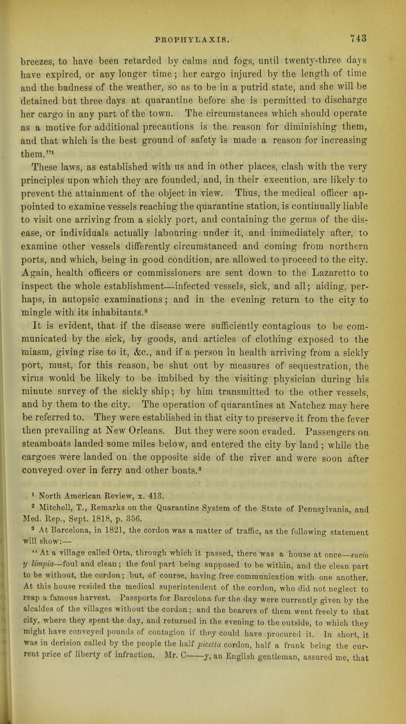 breezes, to have been retarded by calms and fogs, until twenty-three days have expired, or any longer time; her cargo injured by the length of time and the badness of the weather, so as to be in a putrid state, and she will be detained but three days at quarantine before she is permitted to discharge her cargo in any part of the town. The circumstances which should operate as a motive for additional precautions is the reason for diminishing them, and that which is the best ground of safety is made a reason for increasing them.* These laws, as established with us and in other places, clash with the very principles upon which they are founded, and, in their execution, are likely to prevent the attainment of the object in view. Thus, the medical ofScer ap- pointed to examine vessels reaching the quarantine station, is continually liable to visit one arriving from a sickly port, and containing the germs of the dis- ease, or individuals actually labouring under it, and immediately after, to examine other vessels differently circumstanced and coming from northern ports, and which, being in good condition, are allowed to proceed to the city. Again, health officers or commissioners are sent down to the Lazaretto to inspect the whole establishment—infected vessels, sick, and all; aiding, per- haps, in autopsic examinations; and in the evening return to the city to mingle with its inhabitants.'' It is evident, that if the disease were sufficiently contagious to be com- municated by the sick, by goods, and articles of clothing exposed to the miasm, giving rise to it, &c., and if a person in health arriving from a sickly port, must, for this reason, be shut out by measures of sequestration, the virus would be likely to be imbibed by the visiting physician during his minute survey of the sickly ship; by him transmitted to the other vessels, and by them to the city. The operation of quarantines at Natchez may here be referred to. They were established in that city to preserve it from the fever then prevailing at New Orleans. But they were soon evaded. Passengers on steamboats landed some miles below, and entered the city by land ; while the cargoes were landed on the opposite side of the river and were soon after conveyed over in ferry and other boats.' ' North American Review, x. 413. 2 Mitchell, T., Remarks on the Quarantine System of the State of Pennsylvania, and Med. Rep., Sept. 1818, p. 356. ' At Barcelona, in 1821, the cordon was a matter of trafific, as the following statement will show:—  At a village called Orta, through which it passed, there was a house at once—jmcio y limpia—foul and clean; the foul part being supposed to be within, and the clean part to be without, the cordon; but, of course, having free communication with one another. At this house resided the medical superintendent of the cordon, who did not neglect to reap a famous harvest. Passports for Barcelona for the day were currently given by the alcaldes of the villages without the cordon; and the bearers of them went freely to that city, where they spent the day, and returned in the evening to the outside, to which they might have conveyed pounds of contagion if thoy could have procured it. In short, it was in derision called by the people the half picctla cordon, half a frank being the cur- rent price of liberty of infraction. Mr. C y, an English gentleman, assured mo, that
