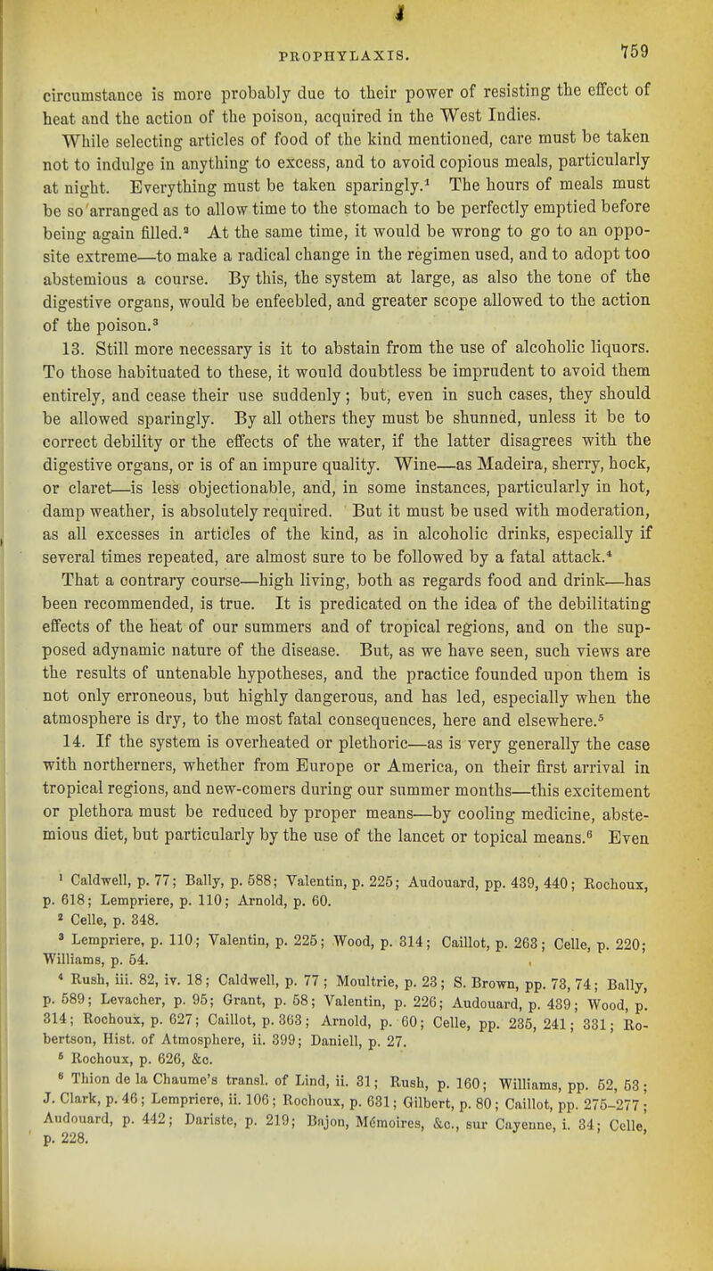 PROPHYLAXIS. ^59 circumstance is more probably due to their power of resisting the effect of heat and the action of the poison, acquired in the West Indies. While selecting articles of food of the kind mentioned, care must be taken not to indulge in anything to excess, and to avoid copious meals, particularly at night. Everything must be taken sparingly.* The hours of meals must be so arranged as to allow time to the stomach to be perfectly emptied before being again filled.' At the same time, it would be wrong to go to an oppo- site extreme—to make a radical change in the regimen used, and to adopt too abstemious a course. By this, the system at large, as also the tone of the digestive organs, would be enfeebled, and greater scope allowed to the action of the poison.^ 13. Still more necessary is it to abstain from the use of alcoholic liquors. To those habituated to these, it would doubtless be imprudent to avoid them entirely, and cease their use suddenly; but, even in such cases, they should be allowed sparingly. By all others they must be shunned, unless it be to correct debility or the effects of the water, if the latter disagrees with the digestive organs, or is of an impure quality. Wine—as Madeira, sherry, hock, or claret—is less objectionable, and, in some instances, particularly in hot, damp weather, is absolutely required. But it must be used with moderation, as all excesses in articles of the kind, as in alcoholic drinks, especially if several times repeated, are almost sure to be followed by a fatal attack.* That a contrary course—high living, both as regards food and drink—has been recommended, is true. It is predicated on the idea of the debilitating effects of the heat of our summers and of tropical regions, and on the sup- posed adynamic nature of the disease. But, as we have seen, such views are the results of untenable hypotheses, and the practice founded upon them is not only erroneous, but highly dangerous, and has led, especially when the atmosphere is dry, to the most fatal consequences, here and elsewhere.^ 14. If the system is overheated or plethoric—as is very generally the case with northerners, whether from Europe or America, on their first arrival in tropical regions, and new-comers during our summer months—this excitement or plethora must be reduced by proper means—by cooling medicine, abste- mious diet, but particularly by the use of the lancet or topical means.^ Even ' CaldTvell, p. 77; Bally, p. 588; Valentin, p. 225; Audouard, pp. 439, 440; Rochoux, p. 618; Lempriere, p. 110; Arnold, p. 60. 2 Celle, p. 348. 3 Lempriere, p. 110; Valentin, p. 225; Wood, p. 814; Caillot, p. 263; Celle, p. 220; Williams, p. 54. * Rush, iii. 82, iv. 18; Caldwell, p. 77 ; Moultrie, p. 23 ; S. Brown, pp. 78, 74; Bally, p. 589; Levacher, p. 95; Grant, p. 58; Valentin, p. 226; Audouard, p. 439; Wood, p. 814; Rochoux, p. 627; Caillot, p. 363; Arnold, p. 60; Celle, pp. 285,241; 881; Ro- bertson, Hist, of Atmosphere, ii. 899; Daniell, p. 27. 6 Rochoux, p. 626, &c. « Thion de la Chaume's transl. of Lind, ii. 31; Rush, p. 160; Williams, pp. 52, 53; J. Clark, p. 46; Lempriere, ii. 106; Rochoux, p. 681; Gilbert, p. 80; Caillot, pp. 275-277; Audouard, p. 442; Daristc, p. 219; Bnjon, Mgmoires, &c., sur Cayenne, i. 34: Celle' p. 228.