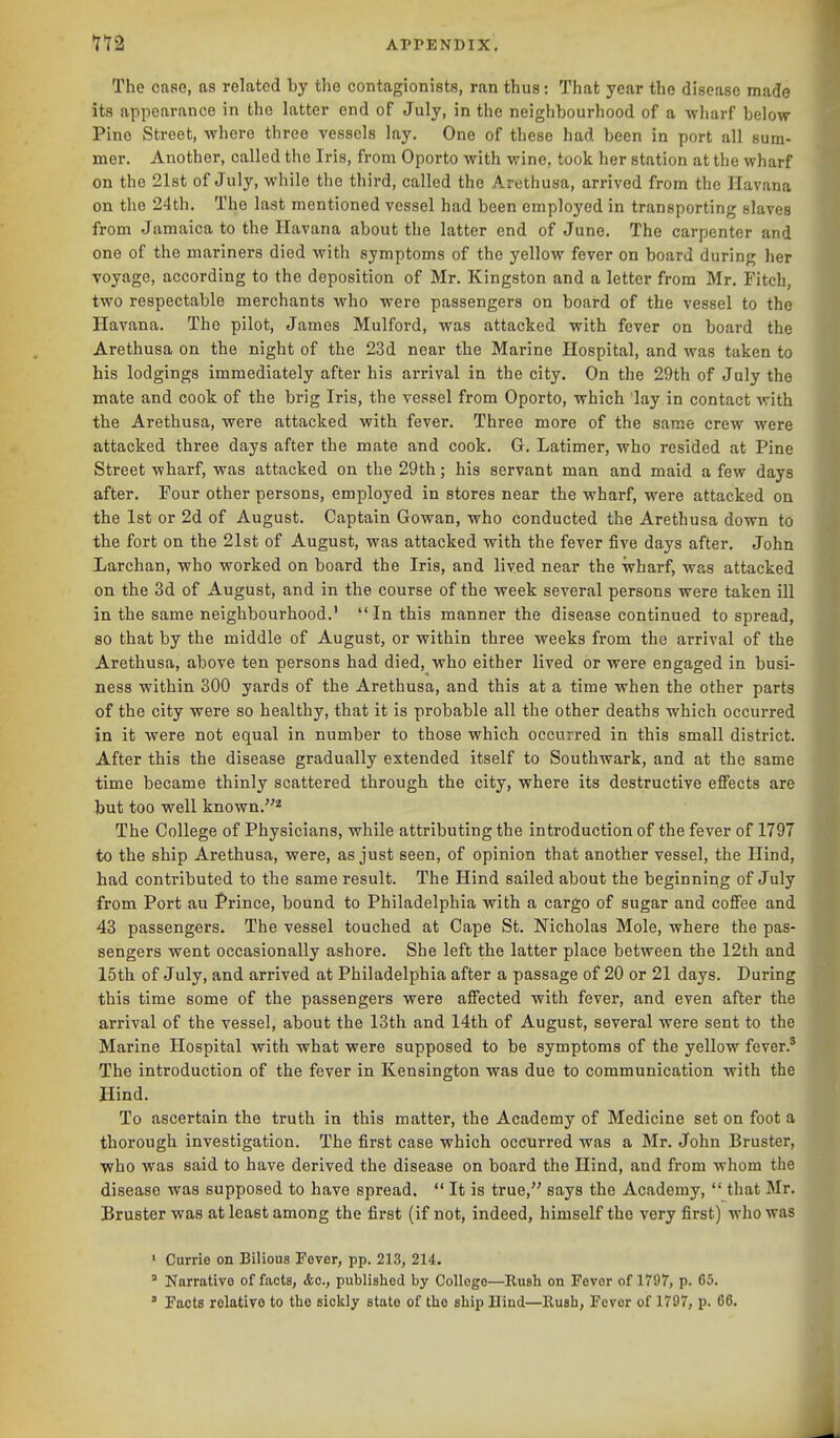 The case, as related by the contagionists, ran thus: That year the disease made its appearance in the latter end of July, in the neighbourhood of a wharf below Pino Street, where three vessels lay. One of these had been in port all sum- mer. Another, called the Iris, from Oporto with wine, took her station at tlie wharf on the 21st of July, while the third, called the Arethusa, arrived from the Havana on the 24th. The last mentioned vessel had been employed in transporting slaves from Jamaica to the Havana about the latter end of June. The carpenter and one of the mariners died with symptoms of the yellow fever on board during her voyage, according to the deposition of Mr. Kingston and a letter from Mr. Fitch, two respectable merchants who were passengers on board of the vessel to the Havana. The pilot, James Mulford, was attacked with fever on board the Arethusa on the night of the 23d near the Marine Hospital, and was taken to his lodgings immediately after his arrival in the city. On the 29th of July the mate and cook of the brig Iris, the vessel from Oporto, which lay in contact with the Arethusa, were attacked with fever. Three more of the same crew were attacked three days after the mate and cook. G. Latimer, who resided at Pine Street wharf, was attacked on the 29th; his servant man and maid a few days after. Four other persons, employed in stores near the wharf, were attacked on the 1st or 2d of August. Captain Gowan, who conducted the Arethusa down to the fort on the 21st of August, was attacked with the fever five days after. John Larchan, who worked on board the Iris, and lived near the wharf, was attacked on the 3d of August, and in the course of the week several persons were taken ill in the same neighbourhood.' In this manner the disease continued to spread, so that by the middle of August, or within three weeks from the arrival of the Arethusa, above ten persons had died, who either lived or were engaged in busi- ness within 300 yards of the Arethusa, and this at a time when the other parts of the city were so healthy, that it is probable all the other deaths which occurred in it were not equal in number to those which occurred in this small district. After this the disease gradually extended itself to Southwark, and at the same time became thinly scattered through the city, where its destructive effects are but too well known.^ The College of Physicians, while attributing the introduction of the fever of 1797 to the ship Arethusa, were, as just seen, of opinion that another vessel, the Hind, had contributed to the same result. The Hind sailed about the beginning of July from Port au Prince, bound to Philadelphia with a cargo of sugar and coffee and 43 passengers. The vessel touched at Cape St. Nicholas Mole, where the pas- sengers went occasionally ashore. She left the latter place between the 12th and 15tli of July, and arrived at Philadelphia after a passage of 20 or 21 days. During this time some of the passengers were affected with fever, and even after the arrival of the vessel, about the 13th and 14th of August, several were sent to the Marine Hospital with what were supposed to be symptoms of the yellow fever.' The introduction of the fever in Kensington was due to communication with the Hind. To ascertain the truth in this matter, the Academy of Medicine set on foot a thorough investigation. The first case which occurred was a Mr. John Bruster, who was said to have derived the disease on board the Hind, and from whom the disease was supposed to have spread.  It is true, says the Academy,  that Mr. Bruster was at least among the first (if not, indeed, himself the very first) who was ' Currie on Bilious Fever, pp. 213, 214. ' Narrative of facts, &c., published by Collogo—Rush on Fever of 1797, p. 65. ' Facts relative to the sickly state of the ship Hind—Rush, Fever of 1797, p. 66.