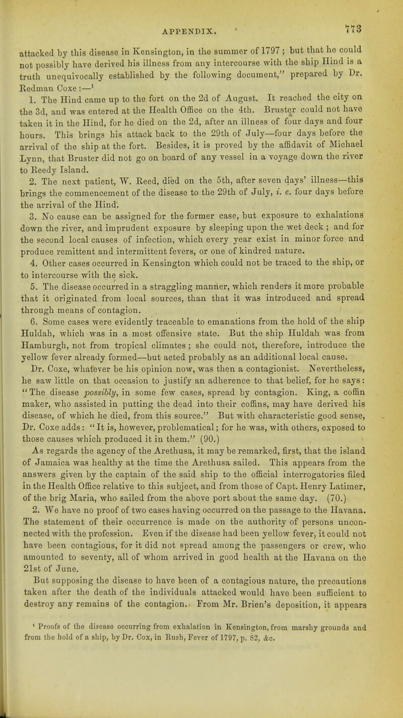 attacked by this disease in Kensington, in the summer of 1797 ; but that he could not possibly have derived his illness from any intercourse with the ship Hind is a truth unequivocally established by the following document, prepared by Dr. Redman Coxe :—' 1. The Hind came up to the fort on the 2d of August. It reached the city on the 3d, and was entered at the Health Office on the 4th. Brustcr could not have taken it in the Hind, for he died on the 2d, after an illness of four days and four hours. This brings his attack back to the 29th of July—four days before the arrival of the ship at the fort. Besides, it is proved by the affidavit of Michael Lynn, that Bruster did not go on board of any vessel in a voyage down the river to Reedy Island. 2. The next patient, W. Reed, died on the 5th, after seven days' illness—this brings the commencement of the disease to the 29th of July, i. e. four days before the arrival of the Hind. 3. No cause can be assigned for the former case, but exposure to exhalations down the river, and imprudent exposure by sleeping upon the wet deck ; and for the second local causes of infection, which every year exist in minor force and produce remittent and intermittent fevers, or one of kindred nature. 4. Other cases occurred in Kensington which could not be traced to the ship, or to intercourse with the sick. 5. The disease occurred in a straggling manner, which renders it more probable that it originated from local sources, than that it was introduced and spread through means of contagion. 6. Some cases were evidently traceable to emanations from the hold of the ship Huldah, which was in a most offensive state. But the ship Huldah was from Hamburgh, not from tropical climates ; she could not, therefore, introduce the yellow fever already formed—but acted probably as an additional local cause. Dr. Coxe, whatever be his opinion now, was then a contagionist. Nevertheless, he saw little on that occasion to justify an adherence to that belief, for he says:  The disease possibly, in some few cases, spread by contagion. King, a coffin maker, who assisted in putting the dead into their coffins, may have derived his disease, of which he died, from this source. But with characteristic good sense, Dr. Coxe adds:  It is, however, problematical; for he was, with others, exposed to those causes which produced it in them. (90.) As regards the agency of the Arethusa, it may be remarked, first, that the island of Jamaica was healthy at the time the Arethusa sailed. This appears from the answers given by the captain of the said ship to the official interrogatories filed in the Health Office relative to this subject, and from those of Capt. Henry Latimer, of the brig Maria, who sailed from the above port about the same day. (70.) 2. We have no proof of two cases having occurred on the passage to the Havana. The statement of their occurrence is made on tbe authority of persons uncon- nected with the profession. Even if the disease had been yellow fever, it could not have been contagious, for it did not spi-ead among the passengers or crew, who amounted to seventy, all of whom arrived in good health at the Havana on the 21st of June. But supposing the disease to have been of a contagious nature, the precautions taken after the death of the individuals attacked would have been sufficient to destroy any remains of the contagion.; From Mr. Brien's deposition, it appears ' Proofs of tho disease occurring from exhalation in Kensington, from marshy grounds and from the hold of a ship, by Dr. Cox, in Rush, Fever of 1797, p. 82, &c.