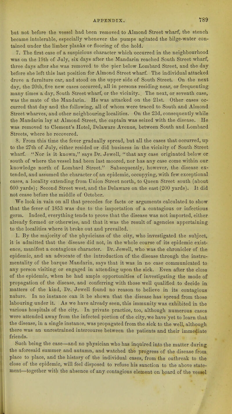 ■789 but not before the vessel had been removed to Almond Street vrharf, the stench became intolerable, especially whenever the pumps agitated the bilge-vrater con- tained under the limber planlis or flooring of the hold. 7. The first case of a suspicious character which occurred in the neighbourhood was on the 19th of July, six days after the Mandarin reached South Street wharf, three days after she was removed to the pier below Lombard Street, and the day before she left this last position for Almond Street wharf. The individual attacked drove a furniture car, and stood on the upper side of South Street. On the next day, the 20th, five new cases occurred, all in persons residing near, or frequenting many times a day. South Street wharf, or the vicinity. The next, or seventh case, was the mate of the Mandarin. He was attacked on the 21st. Other cases oc- curred that day and the following, all of whom were traced to South and Almond Street wharves, and other neighbouring localities. On the 23d, consequently while the Mandarin lay at Almond Street, the captain was seized with the disease. He was removed to Clement's Hotel, Delaware Avenue, between South and Lombard Streets, where he recovered. 8. From this time the fever gradually spread, but all the cases that occurred, up to the 27th of July, either resided or did business in the vicinity of South Street wharf. Nor is it known, says Dr. Jewell, that any case originated below or south of where the vessel had been last moored, nor has any case come within our knowledge north of Lombard Street. Subsequently, however, the disease ex- tended, and assumed the character of an epidemic, occupying, with few exceptional cases, a locality extending from Union Street north, to Queen Street south (about 600 yards); Second Street west, and the Delaware on the east (200 yards). It did not cease before the middle of October. We look in vain on all that precedes for facts or arguments calculated to show that the fever of 1853 was due to the importation of a contagious or infectious germ. Indeed, everything tends to prove that the disease was not imported, either already formed or otherwise, and that it was the result of agencies appertaining to the localities where it broke out and prevailed. 1. By the majority of the physicians of the city, who investigated the subject, it is admitted that the disease did not, in the whole course of its epidemic exist- ence, manifest a contagious character. Dr. Jewell, who was the chronicler of the epidemic, and an advocate of the introduction of the disease through the instru- mentality of the barque Mandarin, says that it was in no case communicated to any person visiting or engaged in attending upon the sick. Even after the close of the epidemic, when he had ample opportunities of investigating the mode of propagation of the disease, and conferring with those well qualified to decide in matters of the kind, Dr. Jewell found no reason to believe in its contagious nature. In no instance can it be shown that the disease has spread from those labouring under it. As we have already seen, this immunity was exhibited in the various hospitals of the city. In private practice, too, although numerous cases were attended away from the infected portion of the city, we have yet to learn that the disease, in a single instance, was propagated from the sick to the well, although there was an unrestrained intercourse between the patients and their immediate friends. Such being the case—and no physician who has inquired into the matter during the aforesaid summer and autumn, and watched the progress of the disease from place to place, and the history of the individual cases, from the outbreak to the close of the epidemic, will feci disposed to refuse his sanction to the above state- ment—together with the absence of any contagious element on board of the vessel