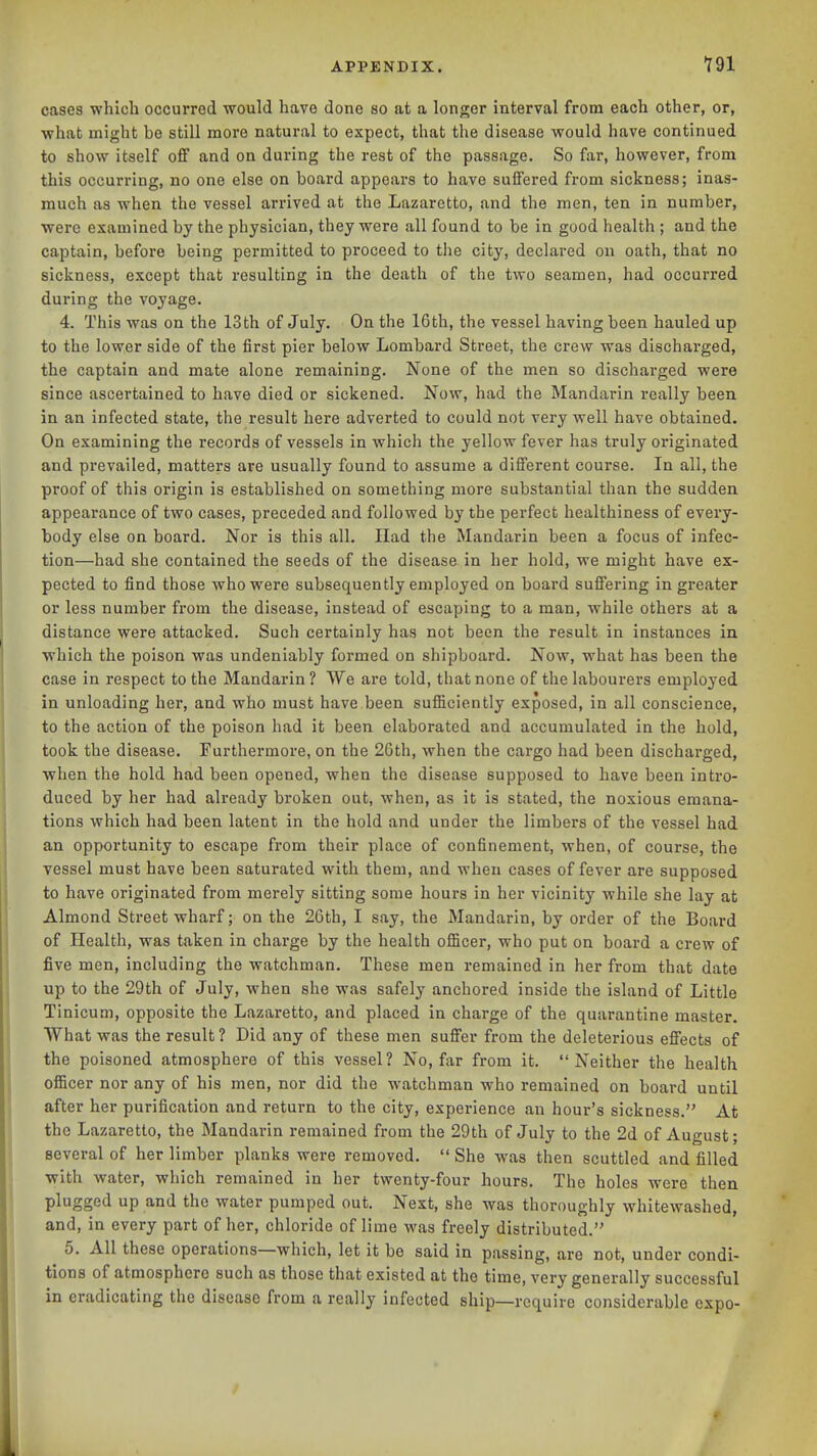 cases which occurred would have done so at a longer interval from each other, or, what might be still more natural to expect, that the disease would have continued to show itself off and on during the rest of the passage. So far, however, from this occurring, no one else on board appears to have suffered from sickness; inas- much as when the vessel arrived at the Lazaretto, and the men, ten in number, were examined by the physician, they were all found to be in good health ; and the captain, before being permitted to proceed to the city, declared on oath, that no sickness, except that resulting in the death of the two seamen, had occurred during the voyage. 4. This was on the 13th of July. On the I6th, the vessel having been hauled up to the lower side of the first pier below Lombard Street, the crew was discharged, the captain and mate alone remaining. None of the men so discharged were since ascertained to have died or sickened. Now, had the Mandarin really been in an infected state, the result here adverted to could not very well have obtained. On examining the records of vessels in which the yellow fever has truly originated and prevailed, matters are usually found to assume a different course. In all, the proof of this origin is established on something more substantial than the sudden appearance of two cases, preceded and followed by the perfect healthiness of every- body else on board. Nor is this all. Had the Mandarin been a focus of infec- tion—had she contained the seeds of the disease in her hold, we might have ex- pected to find those who were subsequently employed on board suffering in greater or less number fi'om the disease, instead of escaping to a man, while others at a distance were attacked. Such certainly has not been the result in instances in which the poison was undeniably formed on shipboard. Now, what has been the case in respect to the Mandarin ? We are told, that none of the labourers employed in unloading her, and who must have been sufiiciently exposed, in all conscience, to the action of the poison had it been elaborated and accumulated in the hold, took the disease. Furthermore, on the 26th, when the cargo had been discharged, when the hold had been opened, when the disease supposed to have been intro- duced by her had already broken out, when, as it is stated, the noxious emana- tions which had been latent in the hold and under the limbers of the vessel had an opportunity to escape fi-om their place of confinement, when, of course, the vessel must have been saturated with them, and when cases of fever are supposed to have originated from merely sitting some hours in her vicinity while she lay at Almond Street wharf; on the 26th, I say, the Mandarin, by order of the Board of Health, was taken in charge by the health officer, who put on board a crew of five men, including the watchman. These men remained in her from that date up to the 29th of July, when she was safely anchored inside the island of Little Tinicum, opposite the Lazaretto, and placed in charge of the quarantine master. What was the result ? Did any of these men suffer from the deleterious effects of the poisoned atmosphere of this vessel? No, far from it. Neither the health officer nor any of his men, nor did the watchman who remained on board until after her purification and return to the city, experience an hour's sickness. At the Lazaretto, the Mandarin remained from the 29th of July to the 2d of August; several of her limber planks were removed.  She was then scuttled and filled with water, which remained in her twenty-four hours. The holes were then plugged up and the water pumped out. Next, she was thoroughly whitewashed, and, in every part of her, chloride of lime was freely distributed. 5. All these operations—which, let it be said in passing, are not, under condi- tions of atmosphere such as those that existed at the time, very generally successful in eradicating the disease from a really infected ship—require considerable expo-