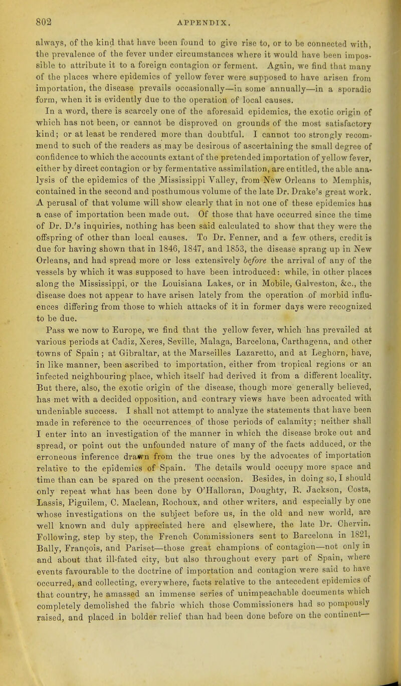 always, of the kind that have been found to give rise to, or to be connected with, the prevalence of the fever under circumstances where it would have been impos- sible to attribute it to a foreign contagion or ferment. Again, we find that many of the places where epidemics of yellow fever were supposed to have arisen from importation, the disease prevails occasionally—in some annually—in a sporadic form, when it is evidently due to the operation of local causes. In a word, there is scarcely one of the aforesaid epidemics, the exotic origin of •which has not been, or cannot be disproved on grounds of the most satisfactory kind; or at least be rendered more than doubtful. I cannot too strongly recom- mend to such of the readers as may be desirous of ascertaining the small degree of confidence to which the accounts extant of the pretended importation of yellow fever, either by direct contagion or by fermentative assimilation, are entitled, the able ana- lysis of the epidemics of the Mississippi V.alley, from New Orleans to Memphis, contained in the second and posthumous volume of the late Dr. Drake's great work. A perusal of that volume will show clearly that in not one of these epidemics has a case of importation been made out. Of those that have occurred since the time of Dr. D.'s inquiries, nothing has been said calculated to show that they were the ofispring of other than local causes. To Dr. Fenner, and a few others, credit is due for having shown that in 1846, 1847, and 1853, the disease sprang up in New Orleans, and had spread more or loss extensively before the arrival of any of the vessels by which it was supposed to have been introduced: while, in other places along the Mississippi, or the Louisiana Lakes, or in Mobile, Galveston, &c., the disease does not appear to have arisen lately from the operation of morbid influ- ences diflPering from those to which attacks of it in former days were recognized to be due. Pass we now to Europe, we find that the yellow fever, which has prevailed at various periods at Cadiz, Xeres, Seville, Malaga, Barcelona, Carthagena, and other towns of Spain; at Gibraltar, at the Marseilles Lazaretto, and at Leghorn, have, in like manner, been ascribed to importation, either from tropical regions or an infected neighbouring place, which itself had derived it from a difierent locality. But there, also, the exotic origin of the disease, though more generally believed, has met with a decided opposition, and contrary views have been advocated with undeniable success. I shall not attempt to analyze the statements that have been made in reference to the occurrences of those periods of calamity; neither shall I enter into an investigation of the manner in which the disease broke out and spread, or point out the unfounded nature of many of the facts adduced, or the erroneous inference dra*m from the true ones by the advocates of importation relative to the epidemics of Spain. The details would occupy more space and time than can be spared on the present occasion. Besides, in doing so, I should only repeat what has been done by O'Halloran, Doughty, R. Jackson, Costa, Lassis, Piguilem, C. Maclean, Rochoux, and other writers, and especially by one whose investigations on the subject before us, in the old and new world, are ■well known and duly appreciated here and elsewhere, the late Dr. Chervin. Following, step by step, the French Commissioners sent to Barcelona in 1821, Bally, Fran9ois, and Pariset—those great champions of contagion—not only in and about that ill-fated city, but also throughout every part of Spain, where events favourable to the doctrine of importation and contagion were said to have occurred, and collecting, everywhere, facts relative to the antecedent epidemics of that country, he amassed an immense series of unimpeachable documents which completely demolished the fabric which those Commissioners had so pompously raised, and placed in bolder relief than had been done before on the continent—