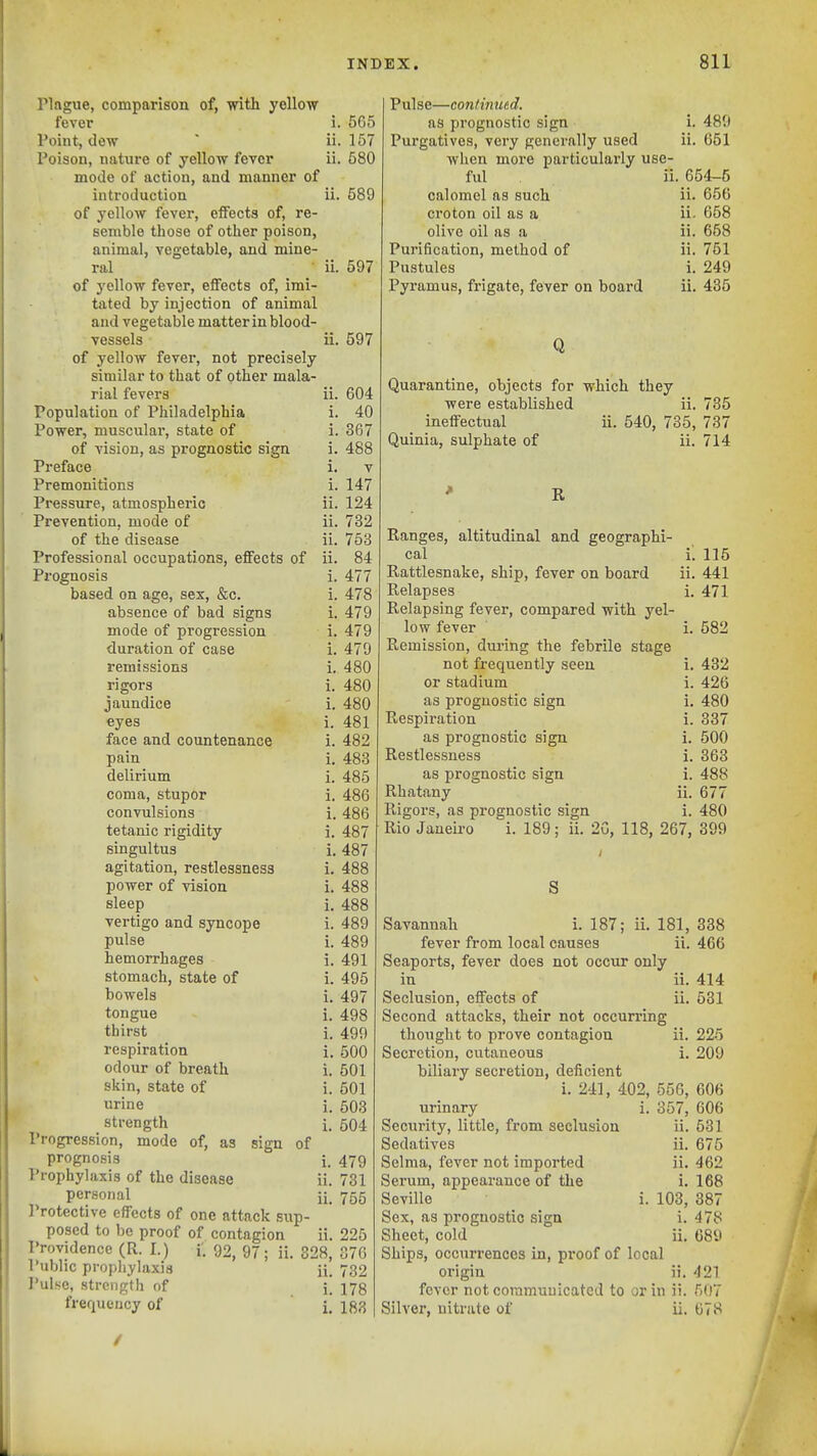 Plague, comparison of, with yellow fever i. 565 Point, dew  ii. 157 Poison, nature of yellow fever ii. 680 mode of action, and manner of introduction ii. 589 of yellow fever, effects of, re- semble those of other poison, animal, vegetable, and mine- ral ii. 597 of yellow fever, effects of, imi- tated by injection of animal and vegetable matter in blood- vessels ii. 597 of yellow fever, not precisely similar to that of other mala- rial fevers ii. Population of Philadelphia i. Power, muscular, state of i. of vision, as prognostic sign i. Preface i. Premonitions i. Pressure, atmospheric ii. Prevention, mode of ii. of the disease ii. Professional occupations, effects of ii. Prognosis i. based on age, sex, &c. i. absence of bad signs i. mode of pi'ogression i. duration of case i. remissions i. rigors i. jaundice i. eyes i. face and countenance i. pain i. delirium i. coma, stupor i. convulsions i. tetanic rigidity i. singultus i. agitation, restlessness i. power of vision i. sleep i. vertigo and syncope i. pulse i. hemorrhages i. stomach, state of i. bowels i. tongue i. thirst i. respiration i. odour of breath i. skin, state of i. urine i. strength i. Progression, mode of, as sign of prognosis i. Prophylaxis of the disease ii. personal ii_ I'rotective effects of one attack sup- posed to be proof of contagion ii. Providence (R. I.) f. 92, 97; ii. 328, Public prophylaxis ii. Pulse, strength of i] frequency of i. 604 40 367 488 V 147 124 732 753 84 477 478 479 479 470 480 480 480 481 482 483 485 486 486 487 487 488 488 488 489 489 491 495 497 498 499 500 501 501 503 504 479 731 755 225 376 732 178 183 Pulse—continxicd. as prognostic sign i. 489 Purgatives, very generally used ii. 661 when more particularly use- ful ii. 654-5 calomel as such ii. 656 croton oil as a ii. 658 olive oil as a ii. 658 Purification, method of ii. 751 Pustules i. 249 Pyramus, frigate, fever on board ii. 435 Q Quarantine, objects for which they were established ii. 735 ineffectual ii. 540, 735, 737 Quinia, sulphate of ii. 714 R Ranges, altitudinal and geographi- cal i. 115 Rattlesnake, ship, fever on board ii. 441 Relapses i. 471 Relapsing fever, compared with yel- low fever i. 582 Remission, during the febrile stage not frequently seen i. 432 or stadium i. 426 as prognostic sign i. 480 Respiration i. 337 as prognostic sign i. 500 Restlessness i. 363 as prognostic sign i. 488 Rhatany ii. 677 Rigors, as prognostic sign i. 480 Rio Jaueii-o i. 189; ii. 2G, 118, 267, 399 S Savannah i. 187; ii. 181, 338 fever from local causes ii. 466 Seaports, fever does not occur only in ii. 414 Seclusion, effects of ii. 531 Second attacks, their not occurring thought to prove contagion ii. 225 Secretion, cutaneous i. 209 biliary secretion, deficient i. 241, 402, 556, 606 357, 606 ii. 531 675 462 168 387 478 689 urinary Security, little, from seclusion Sedatives ii. Selma, fever not imported ii. Sei'um, appearance of the i. Seville i. 103, Sex, as prognostic sign i. Sheet, cold ii. Ships, occurrences in, pi*oof of local origin ii. 421 fever not communicated to or in ii. 507 Silver, nitrate of ii. 678 /