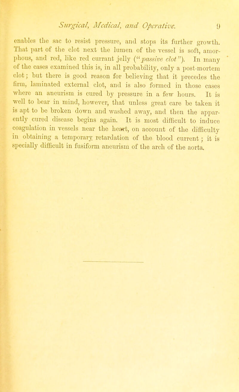 enables the sfic to resist pressure, and stoi)s its further growth. That part of the clot next the lumen of the vessel is soft, amor- phous, and red, like red currant jelly {■'passive dot). In many of the cases examined this is, in all probability, only a post-mortem clot; but there is good reason for believing that it precedes the firm, laminated external clot, and is also formed in those cases where an aneurism is cured by pressure in a few hours. It is well to bear in mind, however, that unless great care be taken it is apt to be broken down and washed away, and then the appar- ently cured disease begins again. It is most difficult to induce coagulation in vessels near the heaft, on account of the difficulty in obtaining a temporary retardation of the blood current; it is specially difficult in fusiform aneurism of the arch of the aorta.