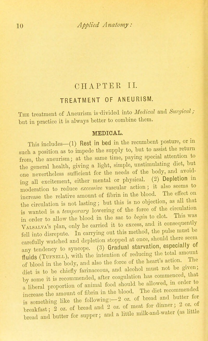 CHAPTER II. TREATMENT OF ANEURISM. The treatment of Aneurism is-divided into Medical and Surgical; but in practice it is always better to combine them. MEDICAL. This includes—(1) Rest in bed in the recumbent posture, or in such a position as to impede the supply to, but to assist the return from, the aneurism; at the same time, paying special attention to the general health, giving a light, simple, unstimulatmg diet, but one nevertheless sufficient for the needs of the body, and avoid- ing all excitement, either mental or physical. (2) Depletion m moderation to reduce excessive vascular action; it also seems to increase the relative amount of fibrin in the blood. The effect on the circidation is not lasting; but this is no objection, as all that is wanted is a temporary lowering of the force of the circulation in order to allow the blood in the sac to hegin to clot. This was Valsalva's plan, only he carried it to excess, and it consequently feU into disrepute. In carrying out this method, the pulse must be carefully watched and depletion stopped at once, should there seeiu any tendency to syncope. (3) Gradual starvation, especially of fluids (TuFNELL), with the intention of reducing the total amount of blood in the body, and also the force of the heart's action. _ The diet is to be chiefly farinaceous, and alcohol must not be given, bv some it is recommended, after coagulation has commenced that /liberal proportion of animal food should be allowed, m order to nctase tL Lount of fibrin in the blood. The diet —nded is something like the following:-2 oz. of bread and buttei for breaMa^- 2 oz. of bread and 2 oz. of meat for dinner; 2 oz of Wtd butter for supper; and a little millc-and-water (as little