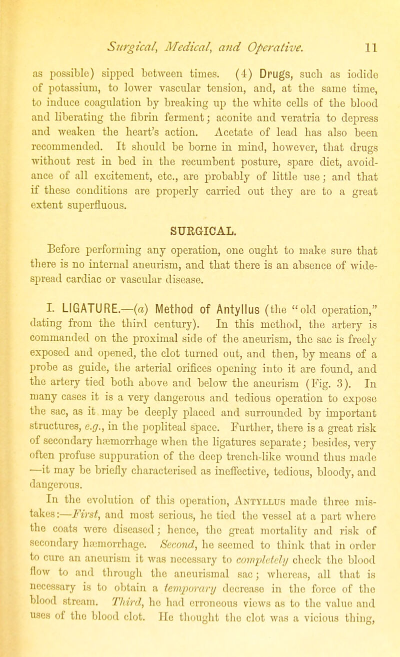 as possible) sipped between times. (4) Drugs, such as iodide of potassium, to lower vascular tension, and, at the same time, to induce coagulation by breaking up the white cells of the blood and liberating the fibrin ferment; aconite and yeratria to depress and weaken the heart's action. Acetate of lead has also been recommended. It should be borne in mind, however, that drugs without rest in bed in the recumbent posture, spare diet, avoid- ance of all excitement, etc., are probably of little use; and that if these conditions are properly carried out they are to a great extent superfluous. SURGICAL. Before performing any operation, one ought to make sure that there is no internal aneurism, and that there is an absence of wide- spread cardiac or vascular disease. I. LIGATURE.—(a) Method of Antyllus (the old operation, dating from the third century). In this method, the artery is commanded on the proximal side of the aneurism, the sac is freely exposed and opened, the clot turned out, and then, by means of a probe as guide, the arterial orifices opening into it are found, and the artery tied both above and below the aneurism (Fig. 3). In many cases it is a very dangerous and tedious operation to expose the sac, as it may be deeply placed and surrounded by important structures, e.rj., in the popliteal space. Further, there is a great risk of secondary hjcmorrhage when the ligatures separate; besides, very often profuse suppuration of the deep trench-like wound thus made —it may be briefly characterised as inefl'ective, tedious, bloody, and daugerous. In the evolution of this operation, Antyllus made three mis- takes :—First, and most serious, he tied the vessel at a part where the coats were diseased; hence, the great mortality and risk of secondary haamorrhage. Second, he seemed to think that in order to cure an aneurism it was necessary to cowplddy check the blood flow to and through the ancurismal sac; whereas, all that is necessary is to obtain a temporary decrease in the force of the blood stream. Third, he had erroneous views as to the value and uses of the blood clot. He thought tlie clot was a vicious thing,