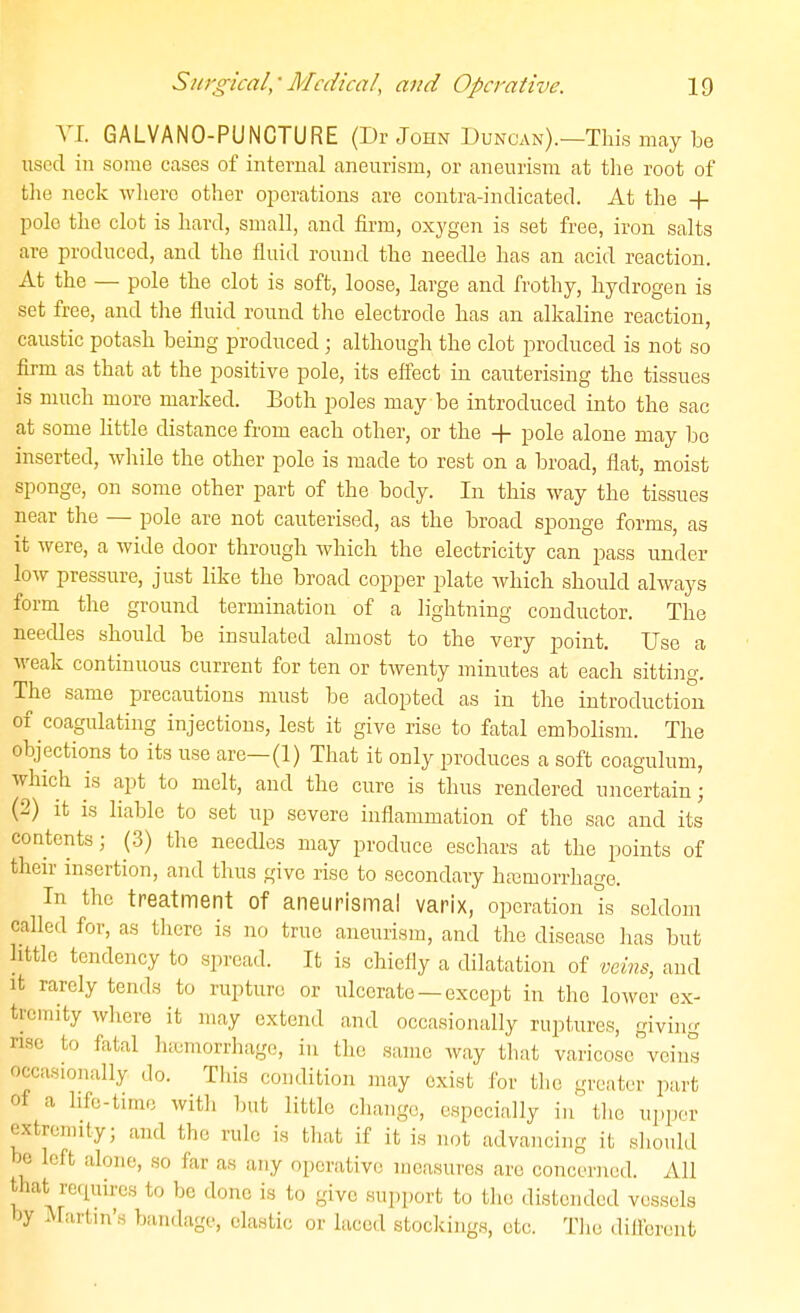 VI. GALVANO-PUNCTURE (Dr John Duncan).—This may be used in some cases of internal aneurism, or aneurism at the root of the neck where other oi^erations are contra-indicated. At the + polo the clot is hard, small, and firm, oxygen is set free, iron salts are produced, and the fluid round the needle has an acid reaction. At the — pole the clot is soft, loose, large and frothy, hydrogen is set free, and the fluid round the electrode has an alkaline reaction, caustic potash being produced; although the clot produced is not so firm as that at the positive pole, its effect in cauterising the tissues is much more marked. Both poles may be introduced into the sac at some little distance from each other, or the + pole alone may bo inserted, while the other pole is made to rest on a broad, flat, moist sponge, on some other part of the body. In this way the tissues near the — pole are not cauterised, as the broad sponge forms, as it were, a wide door through which the electricity can pass under low pressure, just like the broad copper plate Avhich should always form the ground termination of a lightning conductor. The needles should be insulated almost to the very point. Use a weak continuous current for ten or twenty minutes at each sitting. The same precautions must be adopted as in the introduction of coagulating injections, lest it give rise to fatal embolism. The objections to its use are—(1) That it only produces a soft coagulum, which is apt to melt, and the cure is thus rendered uncertain; (2) it is liable to set up severe inflammation of the sac and its contents; (3) the needles may produce eschars at the points of their insertion, and thus give rise to secondary hfcmorrhage. In the treatment of aneurismal varix, operation is seldom called for, as tlierc is no true aneurism, and the disease has but httlc tendency to spread. It is chiefly a dilatation of veins, and it rarely tends to rupture or ulcerate — except in the lower ex- trciriity where it may extend and occasionally ruptures, giving rise to fatal hemorrhage, in the same way that varicose' veins occasionally do. This condition may exist for the greater part of a hfc-tirae with but little change, especially in the upper extremity; and the rule is that if it is not advancing it should be left alone, so far as any operative measures are concerned. All that recpiires to be done is to give support to the distended vessels by JVrartm'.s bandage, elastic or laced stockings, etc. The dillerent