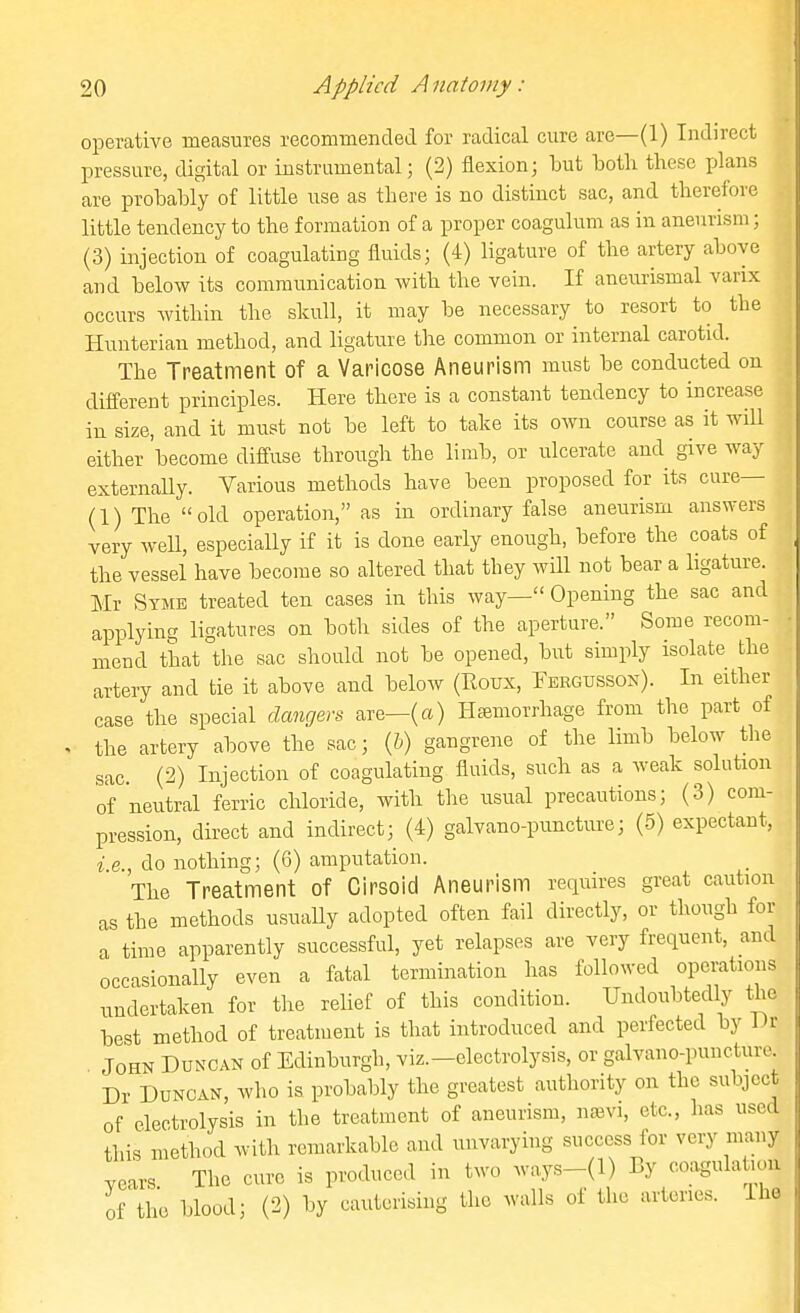 operative measures recommeBcled for radical cure are—(1) Indirect pressure, digital or instrumental; (2) flexion; but both these plans are probably of little use as there is no distinct sac, and therefore little tendency to the formation of a proper coagulum as in aneurism; (3) injection of coagulating fluids; (4) ligature of the artery above and below its communication with the vein. If aneurismal varix occurs within the skull, it may be necessary to resort to the Hunterian method, and ligature the common or internal carotid. The Treatment of a Varicose Aneurism must be conducted on different principles. Here there is a constant tendency to increase in size, and it must not be left to take its own course as it will either become diffuse through the limb, or ulcerate and give way externaUy. Various methods have been proposed for its cure— (1) The old operation, as in ordinary false aneurism answers very weU, especiaUy if it is done early enough, before the coats of the vessel have become so altered that they will not bear a ligature. Mr Stme treated ten cases in this way— Opening the sac and applying ligatures on both sides of the aperture. Some recom- mend that the sac should not be opened, but simply isolate the artery and tie it above and below (Roux, Fergusson). In either case the special dangers are—(a) Htemorrhage from the part of the artery above the sac; (&) gangrene of the limb below the sac. (2) Injection of coagulating fluids, such as a weak solution of neutral ferric chloride, with the usual precautious; (3) com- pression, direct and indirect; (4) galvano-puncture; (5) expectant, i.e., do nothing; (6) amputation. The Treatment of Cirsoid Aneurism reqmres great caution as the methods usuaUy adopted often fail directly, or though for a time apparently successful, yet relapses are very frequent, and occasionally even a fatal termination lias followed operations undertaken for the rehef of this condition. Undoubtedly the best method of treatment is that introduced and perfected by l)r John Duncan of Edinburgh, viz.-electrolysis, or galvano-punciure Dr Duncan, who ia probably the greatest authority on the subject of electrolysis in the treatment of aneurism, najvi, etc., has used this method with remarkable and unvarying success for very many .cars The cure is produced in two ways-(l) By coagulation of tlu3 blood; (2) by cauterising the walls of the arteries. Ihe I
