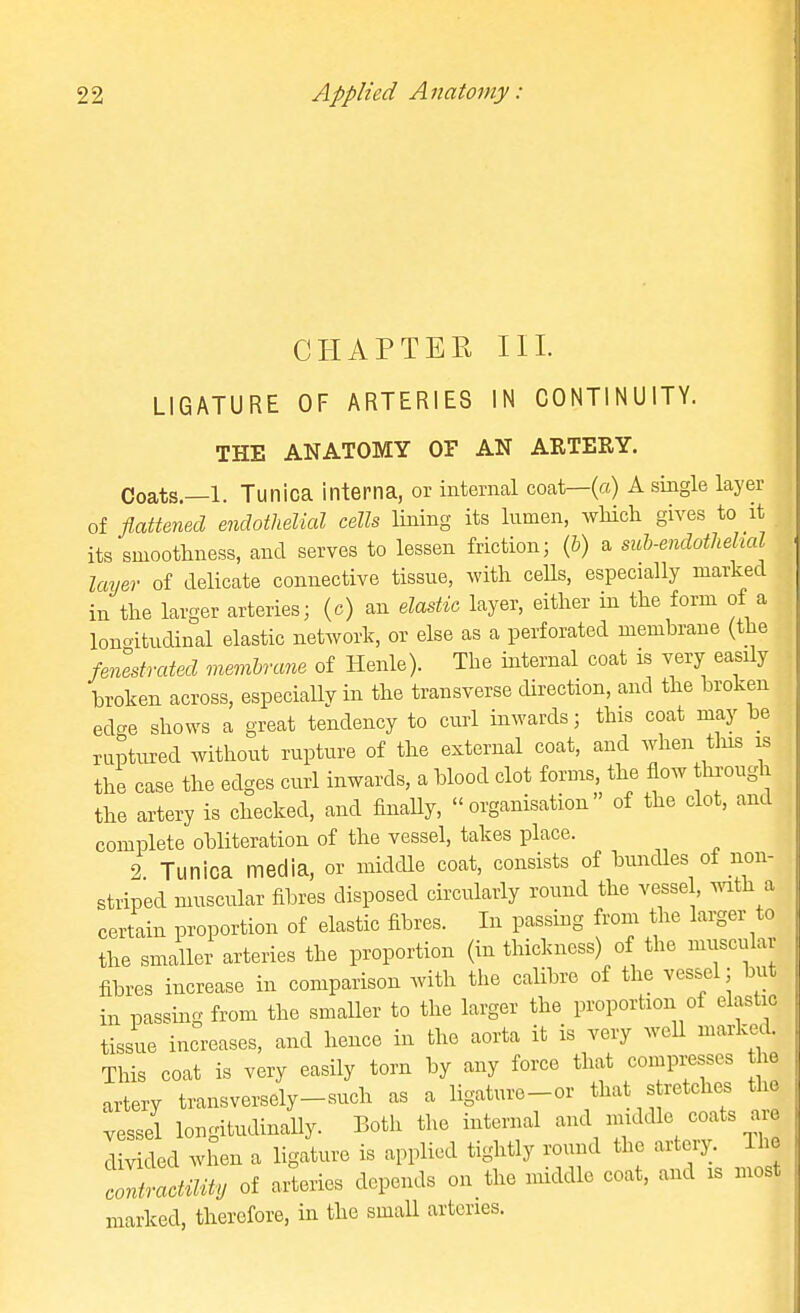 CHAPTER HI. LIGATURE OF ARTERIES IN CONTINUITY. THE ANATOMY OF AN ARTERY. Coats.—1. Tunica interna, or internal coat—(a) A single layer of flattened endothelial cells lining its lumen, wHcli gives to it its smoothness, and serves to lessen friction; (&) a suh-endotlieltal layer of delicate connective tissue, with ceUs, especially marked in the larger arteries; (c) an elastic layer, either in the form of a lonoitudinal elastic network, or else as a perforated membrane (the fenestrated membrane of Henle). The internal coat is very easily broken across, especially in the transverse direction, and the broken ed-e shows a great tendency to cui-1 inwards; this coat may be raptured without rupture of the external coat, and when tins is the case the edges curl inwards, a blood clot forms, the flow through the artery is checked, and finaUy, organisation of the clot, and complete obliteration of the vessel, takes place. 2. Tunica media, or middle coat, consists of bundles of non- striped muscular fibres disposed circularly round the vesse , mth a certain proportion of elastic fibres. In passing from the larger to the smaller arteries the proportion (in thickness) of the muscular fibres increase in comparison Avith the calibre of the vessel; but in passing from the smaller to the larger the proportion of elastic tissue increases, and hence in the aorta it is very weU marked. This coat is very easily torn by any force that compresses he artery transversely-such as a ligature-or that s retches the vessel loncdtudinally. Both the internal and middle coats aie I v ied when a ligiu-e is applied tightly round the artery. Ihe ^'tactmy of arteries depends on the middle coat, and is most marked, therefore, in the small arteries.