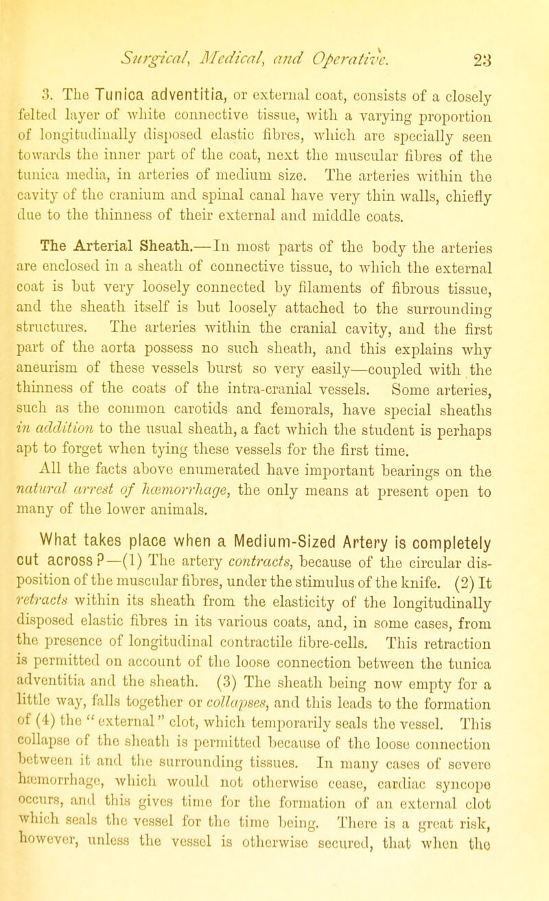 3. The Tunica adventitia, or external cofit, consists of a closely felted layer of wliite connective tissne, witli a varying proiDortion of longitndinally dis})osed elastic fibres, -wliich are sj^ecially seen towards the inner part of the coat, next tlie mnscular fibres of the tunica media, in arteries of medium size. The arteries within the cavity of the cranium and spinal canal have very thin walls, chiefly due to the thinness of their external and middle coats. The Arterial Sheath.— In most parts of the body the arteries are enclosed in a sheath of connective tissue, to which the external coat is but very loosely connected by filaments of fibrous tissue, and the sheath itself is hut loosely attached to the surrounding structures. The arteries within the cranial cavity, and the first part of the aorta possess no such sheath, and this explains why aneurism of these vessels hurst so very easily—coupled with the thinness of the coats of the intra-cranial vessels. Some arteries, such as the common carotids and femorals, have special sheaths in addition to the usual sheath, a fact which the student is perhaps apt to forget when tying these vessels for the first time. All the facts above enumerated have important bearings on the natural arrest of Immorrliage, the only means at present open to many of the lower animals. What takes place when a Medium-Sized Artery is completely cut across?—(1) The artery contracts, because of the circular dis- position of the muscular fibres, under the stimulus of the knife. (2) It retracts within its sheath from the elasticity of the longitudinally disposed elastic fibres in its various coats, and, in some cases, from the presence of longitudinal contractile fibre-cells. This retraction is permitted on account of the loose connection between the tunica adventitia and the sheath. (3) The sheath being now empty for a little way, falls together or collapses, and this leads to the formation of (4) the  external clot, which temporarily seals the vessel. This collapse of the slicath is permitted because of the loose connection between it and the surrounding tissues. In many cases of severe ha3morrhage, which would not otherwise cease, cardiac syncoi)o occurs, and this gives time for the formation of an external clot which seals the vessel for the time being. There is a great risk, however, unless the vessel is otherwise secured, that wlien the