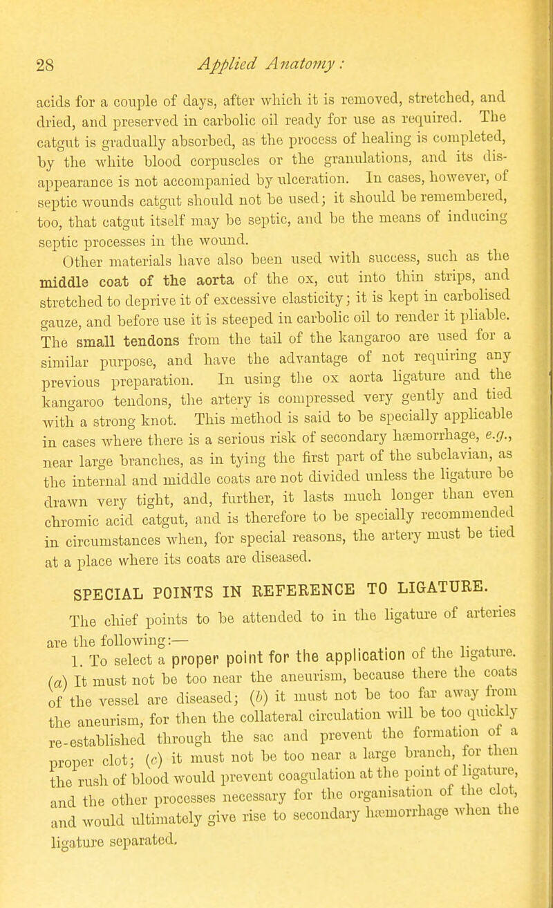 acids for a couple of days, after wliich it is removed, stretched, and dried, and preserved in carbolic oil ready for use as required. The catgut is gradually absorbed, as the process of healing is completed, by the -white blood corpuscles or the granulations, and its dis- appearance is not accompanied by ulceration. In cases, however, of septic wounds catgut should not be used; it should be remembered, too, that catgut itself may be septic, and be the means of inducing septic processes in the wound. Other materials have also been used with success, such as the middle coat of the aorta of the ox, cut into thin strips, and stretched to deprive it of excessive elasticity; it is kept in carbolised gauze, and before use it is steeped in carbolic oil to render it pliable. The small tendons from the tail of the kangaroo are used for a similar purpose, and have the advantage of not requiring any previous preparation. In using the ox aorta ligature and the kangaroo tendons, the artery is compressed very gently and tied with a strong knot. This method is said to be specially applicable in cases where there is a serious risk of secondary haemorrhage, e.g., near large branches, as in tying the first part of the subclavian, as the internal and middle coats are not divided unless the ligature be drawn very tight, and, further, it lasts much longer than even chromic acid catgut, and is therefore to be specially recommended in circumstances when, for special reasons, the artery must be tied at a place where its coats are diseased. SPECIAL POINTS IN REFERENCE TO LIGATURE. The chief points to be attended to in the ligature of arteries are the following:— _ 1. To select a proper point for the application of the ligature, (a) It must not be too near the aneurism, because there the coats of the vessel are diseased; ih) it must not be too far away from the aneurism, for tlien the collateral circulation will be too quickly re-established through the sac and prevent the formation of a proper clot; (c) it must not be too near a large branch, ior then the rush of blood would prevent coagulation at the point of ligature, and the other processes necessary for the organisation of the clot, and would ultimately give rise to secondary hcemorrhage when the ligature separated.