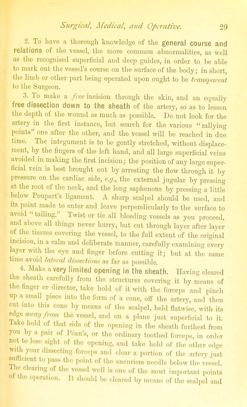 2. To liave a tliorongh knowledge of the general COUrse and relations of the vessel, the more common abnormalities, as well as tlie recognised superficial and deep guides, in order to be able to mark out the vessel's course on the surface of the body; in short, the limb or other part being operated upon ought to be tranfiparent to the Surgeon. 3. To make a free incision through the skin, and an equally free dissection down to the sheath of the artery, so as to lessen the depth of the wound as much as possible. Do not look for the artery in the first instance, but search for the various  rallying points one after the other, and the vessel will be reached in due time. The integument is to be gently stretched, without disialace- ment, by the fingers of the left hand, and all large supei'ficial veins avoided in making the first incision; the position of any large super- ficial vein is best brought out by arresting the flow through it by pressure on the cardiac side, e.g., the external jugular by pressing at the root of the neck, and the long saphenotis by pressing a little below Poupart's ligament. A sharp scalpel should be used, and its point made to enter and leave perpendicularly to the surface to avoid  tailing. Twist or tie all bleeding vessels as you proceed, and above all things never hurry, but cut through layer after layer of the tissues covering the vessel, to the full extent of the original incision, in a calm and deliberate manner, carefully examining every layer with the eye and finger before cutting it; but at the same time avoid lah^ral di^sertirm>^ as far as possible. 4. Make a very limited opening in the sheath. Having cleared the sheath carefully from the structures covering it by means of the finger or director, take hold of it with the forceps and pinch up a small piece into the form of a cone, off the artery, and then cut into this cone by means of the scalpel, held flatwise, with its edgeaw;«y./;r;m the vessel, an<l on a plane just superficial to it. lake hold of that side of the opening in the sheath furthest fi you by a pair of IVvan's, or the ordinary toothed forceps, in or not to lose sight of the opening, and take hold of the other e,..., with your dissecting forceps and clear a portion of tlio artery just Rufhciont to pass the point of |,],o, ,,neurism hcmIIc bel<,w tlie ve.ss,.]. J ho clearing of the vessel well is one of the most important points ot the operation. It should be cleared by moans of tlie scalpel and roiii rder ed.n-e