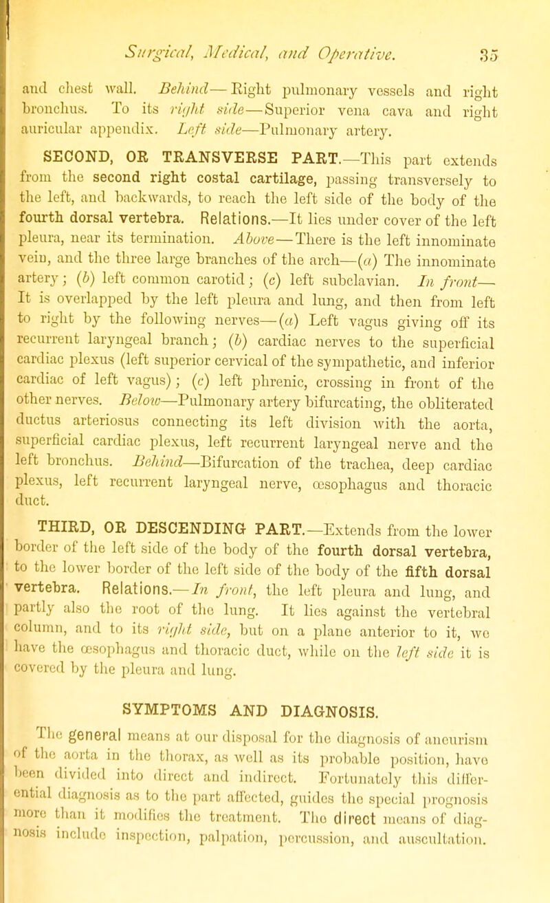 1 Sitrgica/, Medical, and Operative. 3o and cliest wall. Behind—Eight iDiilmonary vessels and right hronchns. To its riijht side—Superior vena cava and right auricular apiiendix. Left side—Pulmonary artery. SECOND, OR TEANSVERSE PART.—This part extends from the second right costal cartilage, passing transversely to the left, and backwards, to reach the left side of tlie body of the fourth dorsal vertebra. Relations.—It lies under cover of the left pleura, near its termination. Above—There is the left innominate vein, and the three large branches of the arch—(o) The innominate artery; {b) left common carotid; (c) left subclavian. In front— It is overlapped by the left pleura and limg, and then from left to right by the following nerves—(«) Left vagus giving off its recurrent laryngeal branch; {b) cardiac nerves to the superficial cardiac plexus (left superior cervical of the sympathetic, and inferior cardiac of left vagus); (c) left phrenic, crossing in front of the other nerves. ^e7o?y—Pulmonary artery bifurcating, the obliterated ductus arteriosus connecting its left diAasion with the aorta, superficial cardiac plexus, left recurrent laryngeal nerve and the left bronchus. -BeAzHcZ-Bifurcation of the trachea, deep cardiac plexus, left recurrent laryngeal nerve, oesophagus and thoracic duct. THIRD, OR DESCENDING PART.—Extends from the lower border of the left side of the body of the fourth dorsal vertebra, to the lower border of the left side of the body of the fifth dorsal vertebra. Relations.—//i front, the left pleura and lung, and partly also the root of the lung. It lies against the vertebral column, and to its riV/Z/i side, but on a jjlane anterior to it, we have tlie cesophagus and thoracic duct, while on the left side it is covered by the pleura and lung. SYMPTOMS AND DIAGNOSIS. The general means at our disposal for the diagnosis of aneurism of the aorta in the thorax, as well as its probable position, have been divided into direct and indirect. Fortunately tliis dilfer- cntial diagnosis as to the part affected, guides the special prognosis more than it modifies the treatment. The direct moans of diag- nosis include inspection, palpation, percussion, and auscultation.