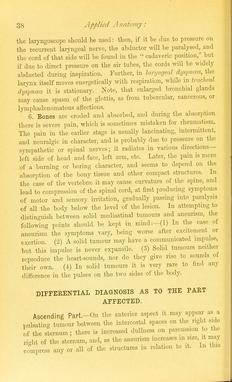 the laryngoscope should be used: then, if it he due to pressure on the recurrent laryngeal nerve, the abductor will be paralysed, and the cord of that side will be found in the  cadaveric position,'^ but if due to direct pressure on the air tubes, the cords will be widely abducted during inspiration. Further, in laryngeal dyspnuia, the larynx itself moves energetically with respiration, AvhHe in tracheal dyspnma it is stationary. Note, that enlarged bronchial glands may cause spasm of the glottis, as from tubercular, cancerous, or lymphadenomatous affections. 6. Bones are eroded and absorbed, and during the absorption there is severe pain, which is sometimes mistaken for rheumatism. The pain in the earlier stage is usually lancinating, intei-mittent, and neuralgic in character, and is probably due to pressure on the sympathetic or spinal nerves; it radiates in various directions- left side of head and face, left arm, etc. Later, the pain is more of a burning or boring character, and seems to depend on the absorption of the bony tissue and other compact structures. In the case of the vertebras it may cause curvature of the spine, and lead to compression of the spinal cord, at first producing symptoms of motor and sensory irritation, gradually passing into paralysis of all the body below the level of the lesion. In attempting to distinguish between solid mediastinal tumours and aneurism, the following points should be kept in mind:—(1) In the case of aneurism the symptoms vary, being worse after excitement or exertion. (2) A solid tumour may have a communicated impulse, but this impulse is never expansile. (3) Solid tumours neither reproduce the heart-sounds, nor do they give rise to sounds of their own. (4) In solid tumours it is very rare to find any difference in the pulses on the two sides of the body. DIFFERENTIAL DIAGNOSIS AS TO THE PART AFFECTED. Ascending Part.—On the anterior aspect it may appear as a pulsating tumour between the intercostal spaces on the right side of the sternum; there is increased dullness on percussion to the ricrht of the sternum, and, as the aneurism increases in size, it may compross any or all of the structures in relation to it. In tins