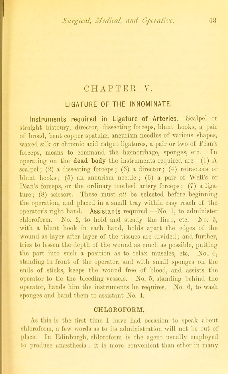 CHAPTER V. LIGATURE OF THE INNOMINATE. Instruments required in Ligature of Arteries.—Scalpel or straight bistoury, director, dissecting forceps, blunt books, a pair of broad, bent copper spatulse, aneurism needles of various shapes, waxed silk or chromic acid catgut ligatures, a pair or two of Pean's forceps, means to command the ba3morrhage, sponges, etc. In operating on the dead body the instruments required are—(1) A scalpel; (2) a dissecting forceps; (3) a director; (4) retractors or blunt books; (5) an aneurism needle ; (6) a pair of Well's or Pean's foi'ceps, or the ordinary toothed artery forceps; (7) a liga- ture ; (8) scissors. These must all be selected before beginning the operation, and jjlaced in a small tray within easy reach of the operator's right hand. Assistants required:—-No. 1, to administer chloroform. No. 2, to hold and steady the limb, etc. No. 3, with a blunt hook in each hand, holds apart the edges of the wound as layer after layer of the tissues are divided; and further, tries to lessen the depth of the wound as miich as possible, putting the part into such a position as to relax muscles, etc. No. 4, standing in front of the operator, and with small sponges on the ends of sticks, keeps the wound free of blood, and assists the operator to tie the bleeding vessels. No. .5, standing behind the operator, hands him the instruments he requires. No. 6, to wash sponges and hand them to assistant No. 4. CHLOROFORM. As this is tlic first time I have had occasion to speak about cliloroform, a few words as to its administration Avill not be out of lilace. In Edinburgh, chloroform is the agent usually employed to produce anajsthcsia: it is more convenient than ctlicr in many