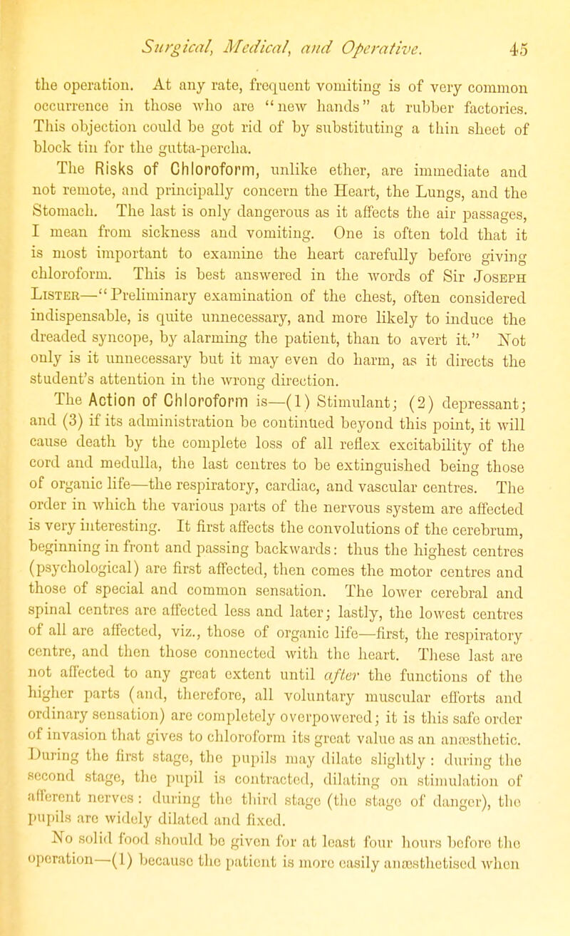 the operation. At any rate, frequent vomiting is of very common occurrence in those who are new hands at rubber factories. Tliis objection could be got rid of by substituting a thin sheet of block tin for the gutta-percha. The Risks of Chloroform, unlike ether, are immediate and not remote, and principally concern the Heart, the Lungs, and the Stomach. The last is only dangerous as it affects the air passages, I mean from sickness and vomiting. One is often told that it is most important to examine the heart carefully before giving chloroform. This is best answered in the words of Sir Joseph Lister—Preliminary examination of the chest, often considered indispensable, is quite unnecessary, and more likely to induce the dreaded syncope, by alarming the patient, than to avert it. Not only is it unnecessary but it may even do harm, as it directs the student's attention in tlie wrong direction. The Action of Chloroform is—(1) Stimulant; (2) depressant; and (3) if its administration be continued beyond this point, it will cause death by the complete loss of all reflex excitability of the cord and medulla, the last centres to be extinguished being those of organic life—the respiratory, cardiac, and vascular centres. The order in which the various parts of the nervous system are affected is very interesting. It first affects the convolutions of the cerebrum, beginning in front and passing backwards: thus the highest centres (psychological) are first affected, then comes the motor centres and those of special and common sensation. The lower cerebral and spinal centres are affected less and later; lastly, the lowest centres of all are affected, viz., those of organic life—first, the respiratory centre, and then those connected with the heart. Tiiese last are not affected to any great extent until after the functions of tlie higlier parts (and, therefore, all voluntary muscular efforts and ordinary sensation) are completely overpowered; it is this safe order of invasion tliat gives to cldoroform its great value as an anaesthetic. During the first stage, the pupils may dilate sHglitly : during tlie second stage, tlic pupil is contracted, dilating on stimulation of afFercnt nerves : during the third stage (tlio stage of danger), tlio pupils arc widely dilated and fixed. No solid food sliould bo given for at least four liours before tlie operation—(1) because the patient is more easily anajsthetiscd when