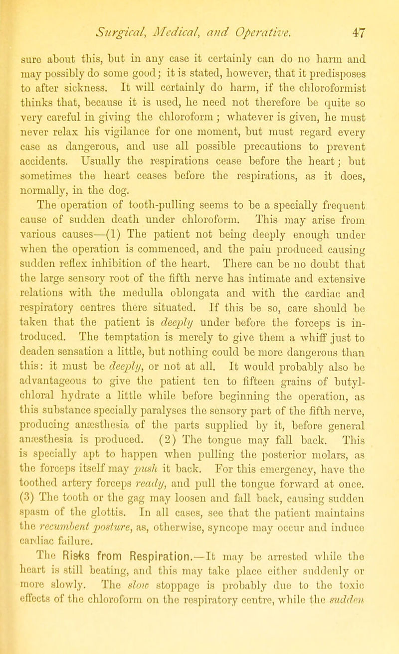 sure about this, but in auy case it certainly can do no liarm and may possibly do some good; it is stated, however, that it predisposes to after sickness. It will certainly do harm, if the chloroforraist thinks that, because it is used, he need not therefore be quite so very careful in giving the chloroform ; whatever is given, he must never relax his vigilance for one moment, but must regard every case as dangerous, and use all possible precautions to prevent accidents. Usually the respirations cease before the heart; but sometimes the heart ceases before the respirations, as it does, normally, in the dog. The operation of tooth-piilling seems to be a specially frequent cause of sudden death under chloroform. This may arise from various causes—(1) The patient not being deeply enough under when the operation is commenced, and the pain produced causing sudden reflex inhibition of the heart. There can be no doubt that the large sensory root of the fifth nerve has intimate and extensive relations with the medulla oblongata and with the cardiac and respiratory centres there situated. If this be so, care should be taken that the patient is deeply under before the forceps is in- troduced. The temptation is merely to give them a whiif just to deaden sensation a little, but nothing could be more dangerous than this: it must be deeply, or not at all. It would probably also be advantageous to give the patient ten to fifteen grains of butyl- chloral hydrate a little while before beginning the operation, as this substance specially paralyses the sensory part of the fifth nerve, producing antesthesia of the parts supplied by it, before general an;csthesia is produced. (2) The tongue may fall back. This is specially apt to happen when pulling the posterior molars, as the forceps itself may pmsh it back. For this emergency, have the ^ toothed artery forceps ready, and pull the tongue forward at once. (3) The tooth or the gag may loosen and fall back, causing sudden spasm of the glottis. In all cases, see that the patient maintains the recumbent posture, as, otherwise, syncope may occur and induce cardiac failure. The Ri8<<s from Respiration.—It may be arrested while the heart is still beating, and this may take place eitlier suddenly or more slowly. The slow stoppage is probably due to the toxic effects of the chloroform on the respiratory centre, while the siiddm