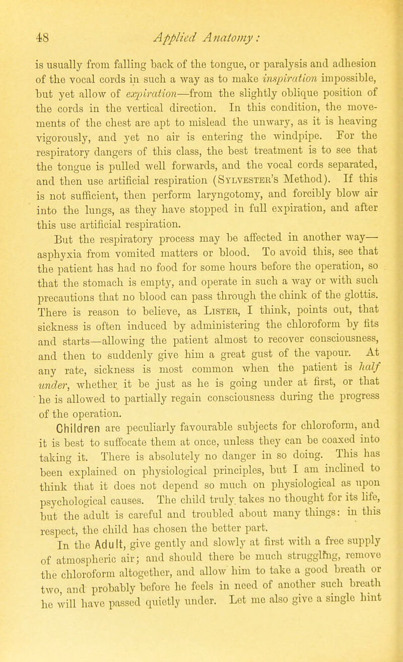 is usually from falling back of tlie tongue, or paralysis and adhesion of the vocal cords in such a Avay as to make induration impossible, but yet allow of expiration—from the slightly oblique position of the cords in the vertical direction. In this condition, the move- ments of the chest are apt to mislead the unwary, as it is heaving vigorously, and yet no air is entering the windpipe. For the respiratory dangers of this class, the best treatment is to see that the tongue is pulled well forwards, and the vocal cords separated, and then use artificial respiration (Sylvester's Method). If this is not sufficient, then perform laryngotomy, and forcibly blow air into the lungs, as they have stopped in full expiration, and after this use artificial respiration. But the respiratory process may be affected in another way— asphyxia from vomited matters or blood. To avoid this, see that the patient has had no food for some hours before the operation, so that the stomach is empty, and operate in such a way or with such precautions that no blood can pass through the chink of the glottis. There is reason to believe, as Listbb, I think, points out, that sicloiess is often induced by administering the chloroform by tits and starts—allowing the patient almost to recover consciousness, and then to suddenly give him a great gust of the vapour. At any rate, sickness is most common when the patient is lialf under, whether it be just as he is going under at first, or that ■ he is allowed to partially regain consciousness during the progress of the operation. Children are peculiarly favourable subjects for chloroform, and it is best to suffocate them at once, unless they can be coaxed into taking it. There is absolutely no danger in so doing. This has been explained on physiological principles, but I am inclined to think that it does not depend so much on physiological as upon psychological causes. The child truly, takes no thought for its life, but the adult is careful and troubled about many things: in this respect, the child has chosen the better part. In the Adult, give gently and slowly at first with a free supply of atmospheric air; and should there be much strugglfug, remove the chloroform altogether, and allow him to take a good breath or two and probably before he feels in need of another such breath he will have passed quietly under. Let me also give a single hint