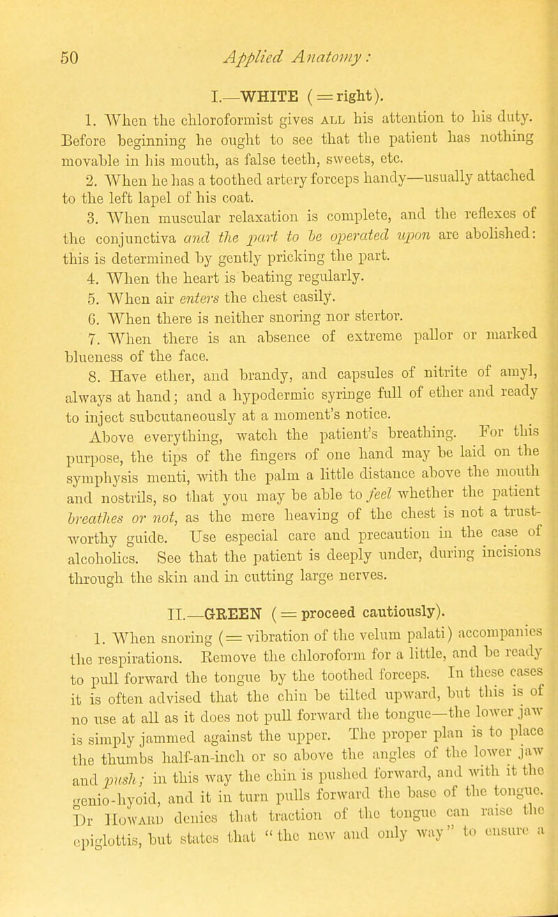 I._WHITE ( = right). 1. When the chloroformist gives all his attention to his duty. Before beginning he ought to see that the patient has nothing movahle in his mouth, as false teeth, sweets, etc. 2. When he lias a toothed artery forceps handy—usually attached to the left lapel of his coat. 3. When muscular relaxation is complete, and the reflexes of the conjunctiva and the part to he operated upion are abolished: this is determined by gently pricking the part. 4. When the heart is beating regularly. 5. When air enters the chest easily. 6. When there is neither snoring nor stertor. 7. When there is an absence of extreme pallor or marked blueness of the face. 8. Have ether, and brandy, and capsules of nitrite of arayl, always at hand; and a hypodermic syringe full of ether and ready to inject subcutaneously at a moment's notice. Above everything, watch the patient's breathing. For this purpose, the tips of the fingers of one hand may be laid on the symphysis menti, with the palm a little distance above the mouth and nostrils, so that you may be able to feel whether the patient breathes or not, as the mere heaving of the chest is not a trust- worthy guide. Use especial care and precaution in the case of alcohoHcs. See that the patient is deeply under, during incisions through the skin and in cutting large nerves. II.—GREEN ( = proceed cautiously). 1. When snoring (= vibration of the velum palati) accompanies the respirations. Remove the chloroform for a little, and be ready to pull forward the tongue by the toothed forceps. In these cases it is often advised that the chin be tilted upward, but tliis is of no use at all as it does not puU forward tlie tongue—the lower jaw is simply jammed against the upper. The proper plan is to place tlie thumbs half-an-inch or so above the angles of the lower jaw andj^nsh; in this way the chin is pushed forward, and with it the •renio-hyoid, and it in turn pulls forward the base of the tongue. Dr Howard denies that traction of the tongue can raise the .-pi-lottis, but states that the nc.r and only way to ensure a