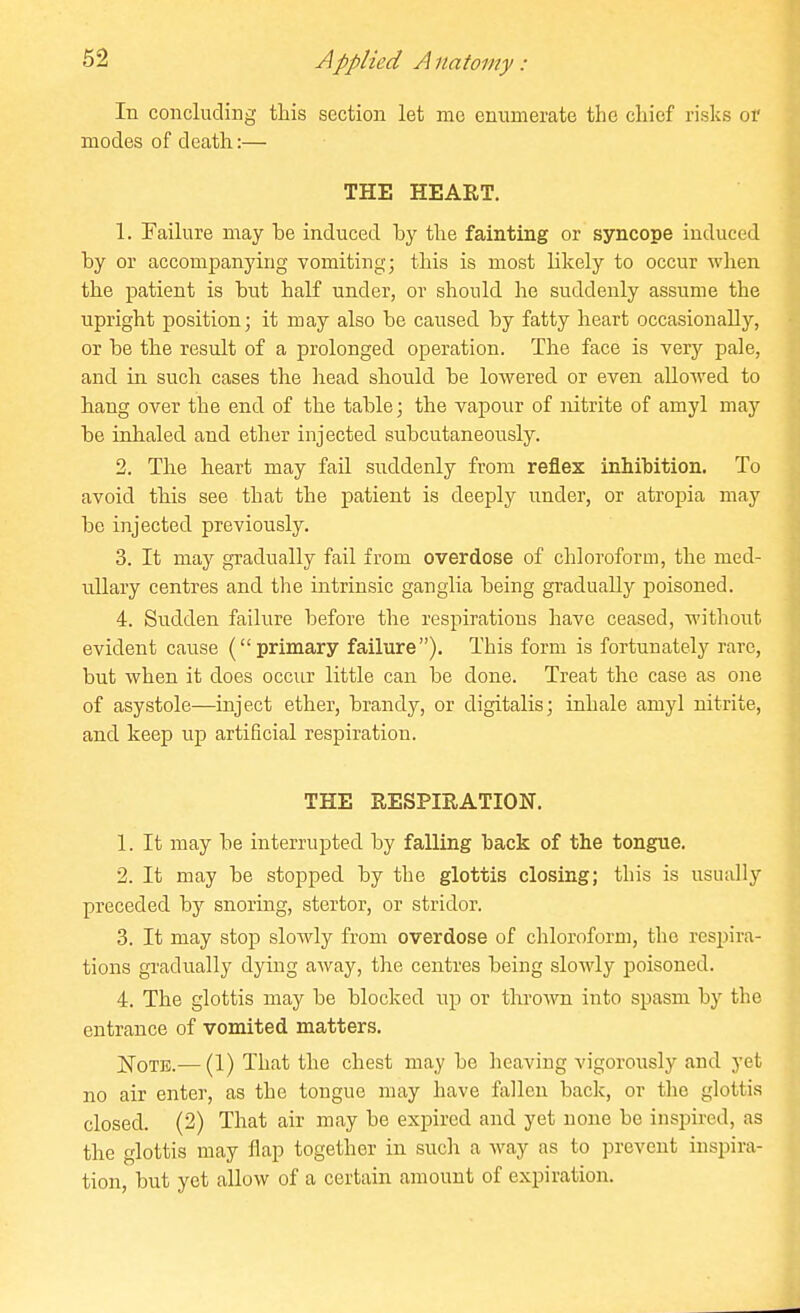 In concluding this section let me enumerate the chief risks or modes of death:— THE HEART. 1. Failure may he induced hy the fainting or syncope induced by or accompanying vomiting; this is most likely to occur when the patient is but half under, or should he suddenly assume the upright position; it may also be caused by fatty heart occasionally, or be the result of a prolonged operation. The face is very pale, and in such cases the head should be lowered or even allowed to hang over the end of the table; the vapour of nitrite of amyl may be inhaled and ether injected subcutaneously. 2. The heart may fail suddenly from reflex inhibition. To avoid this see that the patient is deeply under, or atropia may be injected previously. 3. It may gradually fail from overdose of chloroform, the med- ullary centres and the intrinsic ganglia being gradually poisoned. 4. Sudden failure before the respirations have ceased, without evident cause (primary failure). This form is fortunately rare, but when it does occur little can be done. Treat the case as one of asystole—inject ether, brandy, or digitalis; inhale amyl nitrite, and keep up artificial respiration. THE RESPIRATION. 1. It may be interrupted by falling back of the tongue. 2. It may be stopped by the glottis closing; this is usually preceded by snoring, stertor, or stridor. 3. It may stop slowly from overdose of chloroform, the respira- tions gradually dying away, the centres being slowly poisoned. 4. The glottis may be blocked up or thrown into spasm by the entrance of vomited matters. JSToTE.— (1) That the chest may be heaving vigorously and yet no air enter, as the tongue may have fallen back, or the glottis closed. (2) That air may be expired and yet none be inspired, as the glottis may flap together in such a way as to prevent inspira- tion, but yet allow of a certain amount of expiration.