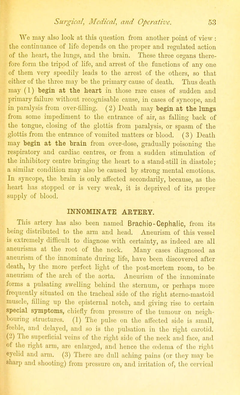 We may also look at this question from another point of view : the continuance of life depends on the proper and regulated action of the heart, the lungs, and the brain. These three organs there- fore form the tripod of life, and arrest of the functions of any one of them very speedily leads to the arrest of the others, so that either of the three may be the primary cause of death. Thus death may (1) begin at the heart in those rare cases of sudden and primary failure without recognisable cause, in cases of syncope, and in paralysis from over-hlliug. (2) Death may begin at the lungs from some impediment to the entrance of air, as falling back of the tongue, closing of the glottis from paralysis, or spasm of the glottis from the entrance of vomited matters or blood. (3) Death may begin at the brain from over-dose, gradually poisoning the respiratory and cardiac centres, or from a sudden stimulation of the inhibitory centre bringing the heart to a stand-still in diastole; a similar cojidition may also be caused by strong mental emotions. In syncope, the brain is only affected secondarily, because, as the heart has stopped or is very weak, it is deprived of its proper supply of blood. INNOMINATE ARTERY. This artery has also been named Brachio-Cephalic, from its being distributed to the aim and head. Aneurism of this vessel is extremely difficult to diagnose with certainty, as indeed are all aneurisms at the root of the neck. Many cases diagnosed as aneurism of the innominate during life, have been discovered after death, by the more perfect light of the post-mortem room, to be aneurism of the arch of the aorta. Aneurism of the innominate forms a pulsating swelling behind the sternum, or perhaps more frequently situated on the tracheal side of the right sterno-mastoid muscle, filling up the episternal notch, and giving rise to certain special symptoms, chiefly from pressure of the tumour on neigh- bouring structures. (1) The pulse on the affected side is small, feeble, and delayed, and so is the pulsation in the right carotid. (2) The superficial veins of the right side of the neck and face, and of tlie right arm, are enlarged, and hence the a'dema of the riglit eyelid and arm. (.3) Tlierc are dull aching pains (or they may be sharp and shooting) from pressure on, and irritation of, the cervical