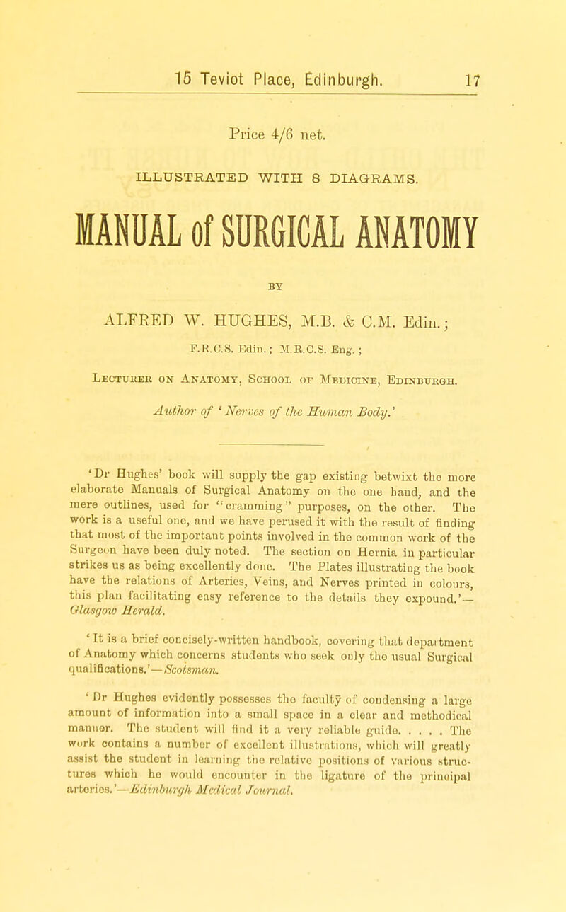 Price 4/6 net. ILLUSTRATED WITH 8 DIAGRAMS. MANUAL of SURGICAL ANATOMY BY ALFEED W. HUGHES, M.B. & CM. Edin.; F.R.C.S. Edin.; M.R.C.S. Eng. ; Lectuhsr on Anatomy, School of Medicine, Edinbuegh. Author of 'Nerves of the Human Body.' 'Dr Hughes' book will supply the gap existing betwixt the more elaborate Mauuals of Surgical Anatomy ou the one hand, and the mere outlines, used for cramming purposes, on the other. The work is a useful one, and we have perused it with the result of finding that most of the important points involved in the common work of tlio Sur^eun have been duly noted. The section on Hernia in particular strikes us as being excellently done. The Plates illustrating the book have the relations of Arteries, Veins, and Nerves printed in colours, this plan facilitating easy reference to the details they expound.' — Glasgow Herald. ' It is a brief concisely-written handbook, covering that depaitment of Anatomy which concerns students who seek ouly the usual Surgical qua 1 ifications.'—iScotsman. ' Dr Hughes evidently possesses the faculty of condensing a largo amount of information into a small space in a clear and methodical manuor. The student will find it a very reliable guide The wurk contains a number of excellent illustrations, which will greatly assist the student in learning ttie relative positions of various Ktruc- tares which he would encounter in the ligature of tlie principal o.vter\ea.'—Edinburgh Medical Jmmial.