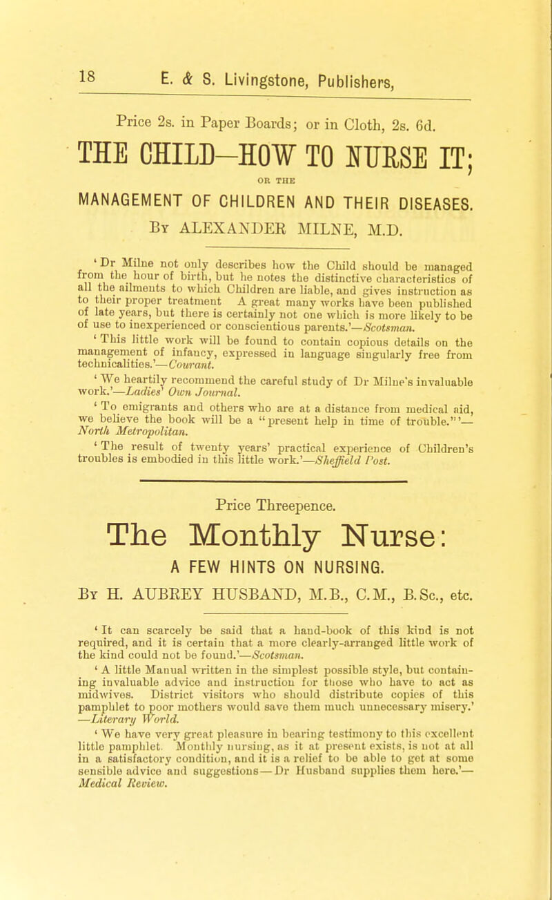 Price 2s. in Paper Boards; or in Cloth, 2s. 6d. THE CHILB-HOW TO IfTIESE IT; OR THE MANAGEMENT OF CHILDREN AND THEIR DISEASES. By ALEXANDEE MILNE, M.D. 'Dr Milne not only describes how the Child should be managed from the hour of birth, but he notes the distinctive characteristics of all the ailments to which Children are liable, and gives instruction as to their proper treatment A gi-eat many works have been published of late years, but there is certainly not one which is more likely to be of use to inexperienced or conscientious parents.'—(Scotsman. ' This little work will be found to contain copious details on the management of infancy, expressed in language singularly free from technicalities.'— Courant. ' We heartily recommend the careful study of Dr Milne's invaluable work.'—Ladies' Oion Joimial. ' To emigrants and others who are at a distance from medical aid, we believe the book will be a present help in time of trouble.'— North Metropolitan. ' The result of twenty years' practical experience of Children's troubles is embodied in this little work.'—Sheffield Post. Price Threepence. The Monthly Nurse: A FEW HINTS ON NURSING. By H. AUBREY HUSBAND, M.B., CM., B.Sc, etc. ' It can scarcely be said that a hand-book of this Irind is not required, and it is certaiu that a more clearly-arranged little work of the kind could not be found.'—Scotsman. ' A little Manual written in the simplest possible style, but contain- ing invaluable advice and instruction for those who have to act as inidwives. District visitors who should distribute copies of this pamphlet to poor mothers would save them much unnecessary misery.' —Literari/ World. ' We have very great pleasure in bearing testimony to this excellent little pamphlet. Monthly nursiug, as it at present exists, is not at all in a satisfactory condition, and it is a relief to bo able to get at some sensible advice and suggestions—Dr Husband supplies them here.'— Medical Review.