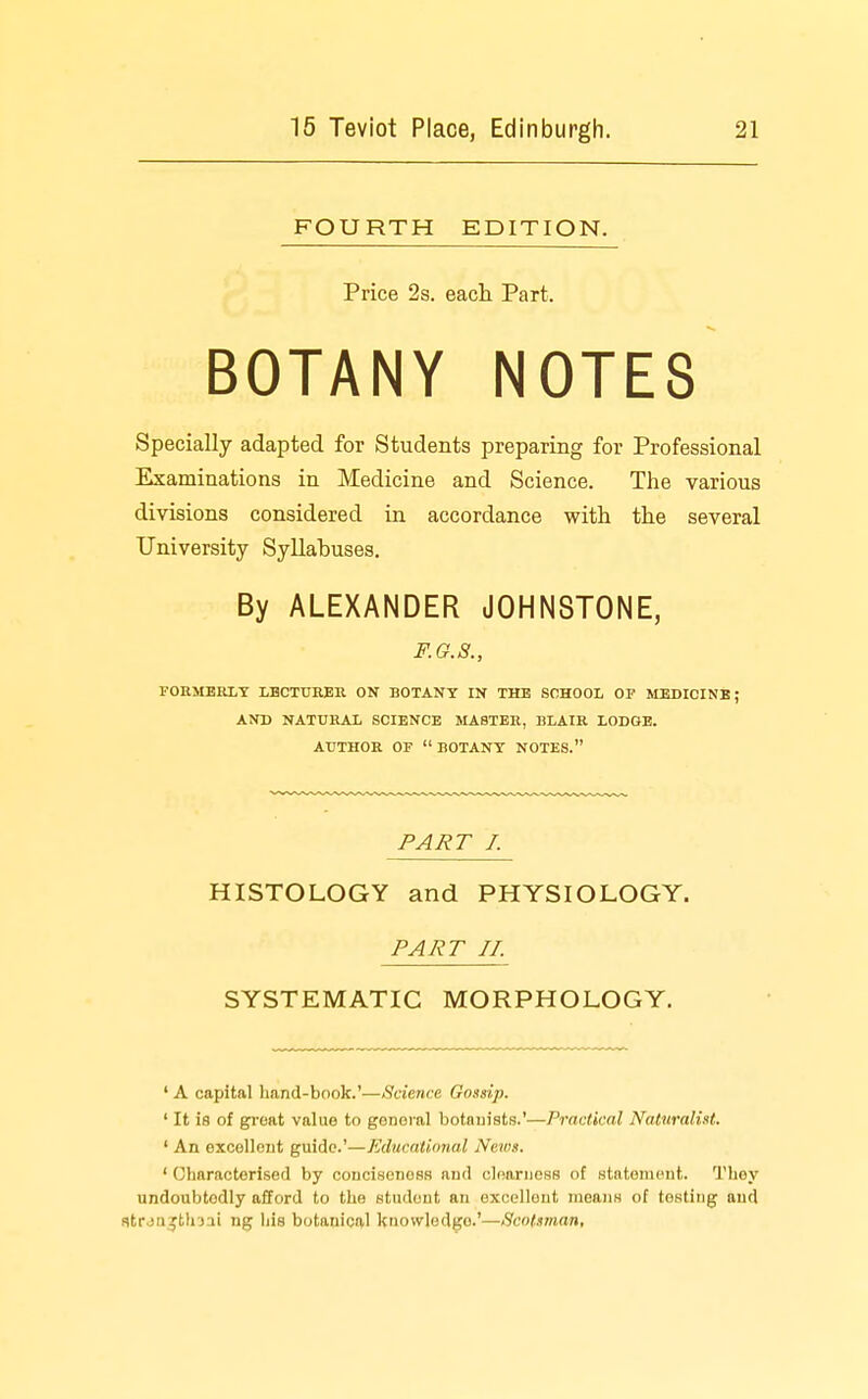 FOURTH EDITION. Price 2s. eacli Part. BOTANY NOTES Specially adapted for Students preparing for Professional Examinations in Medicine and Science. The various divisions considered in accordance with the several University Syllabuses. By ALEXANDER JOHNSTONE, F.G.8., FOUMBRLT LBCTURER ON BOTANY IN THE SCHOOL OP MEDICINE; AND NATURAL SCIENCE MASTER, BLAIR LODGE. AUTHOR OF  BOTANY NOTES. PART I. HISTOLOGY and PHYSIOLOGY. PART J J. SYSTEMATIC MORPHOLOGY. ' A capital hand-book.'—Science Gossip. ' It is of great value to general botnuists.'—Practical Naturalist. ' An excellent guide'—Educational News. ' Characterised by conciseness and cloarness of statement. They undoubtedly afford to the student an excellent means of testing and atrjn^jthjii ng liis botanical knowledge.'—Scotsman,