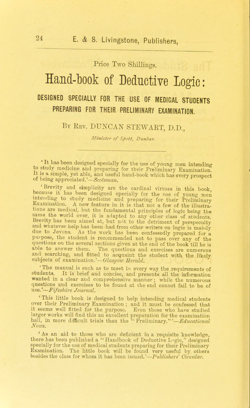 Price Two Shillings. Hand-ljook of Deductive logic: DESIGNED SPECIALLY FOR THE USE OF MEDICAL STUDENTS PREPARING FOR THEIR PRELUVIINARY EXAIVIINATION. By Ebv. DUi^CAN' STEWART, D.D., Minisic7- of Spoil, Dnnhar. It has been designed specially for the use of young men intending to study medicine and preparing for their Preliminary Examination. It IS a simple, yet able, and useful hand-book which has every prospect of bemg appreciated.'—,Scoto?ia?i. ' Brevity and simplicity are the cardinal virtues in this book because it has been designed specially for the use of youno- men mteiidmg to study medicine and preparing for their Preliminary iLxamination. A new feature in it is that not a few of the illustra- tions are medical, but the fundamental principles of logic being the same the world over, it is adapted to any other class of students. Brevity has been aimed at, but not to the detriment of per.specuitv and whatever help has been had from other writers on logic is mainly due to Jevons. As the work has been confessedly prepared for a purpose, the student is recommended not to pass over any of the questions on the several sections given at the end of the book till he is able to answer them. The questions and exercises are numerous anil searching, and fitted to acquaint the student with the likely subjects of examination.'—&te(70w Herald. ' The manual is such as to meet in every way the requirements of students. It is brief and concise, and presents all the information wanted in a clear and comprehensive manner ; while the numerous questions and exercises to be found at ihe end cannot fail to be of use.'—Fifeshire Journal. ' This little book is designed to help intending medical students over their Preliminary Examination ; and it must be confessed that it seems well fitted for the purpose. Even those who have studied larger works will find this an excellent preparation for the examination hall, in more diflBoult trials than the Preliminary.'—Educational News. ' As an aid to those who are deficient in a requisite knowledge, th ere lias been published a Handbook of Deductive L'igic, designed specially for the use of medical students preparing for their Preliminary Examination. The little book will be found very useful by others besides the class for whom it has been issued.'—Publishers' Circular.