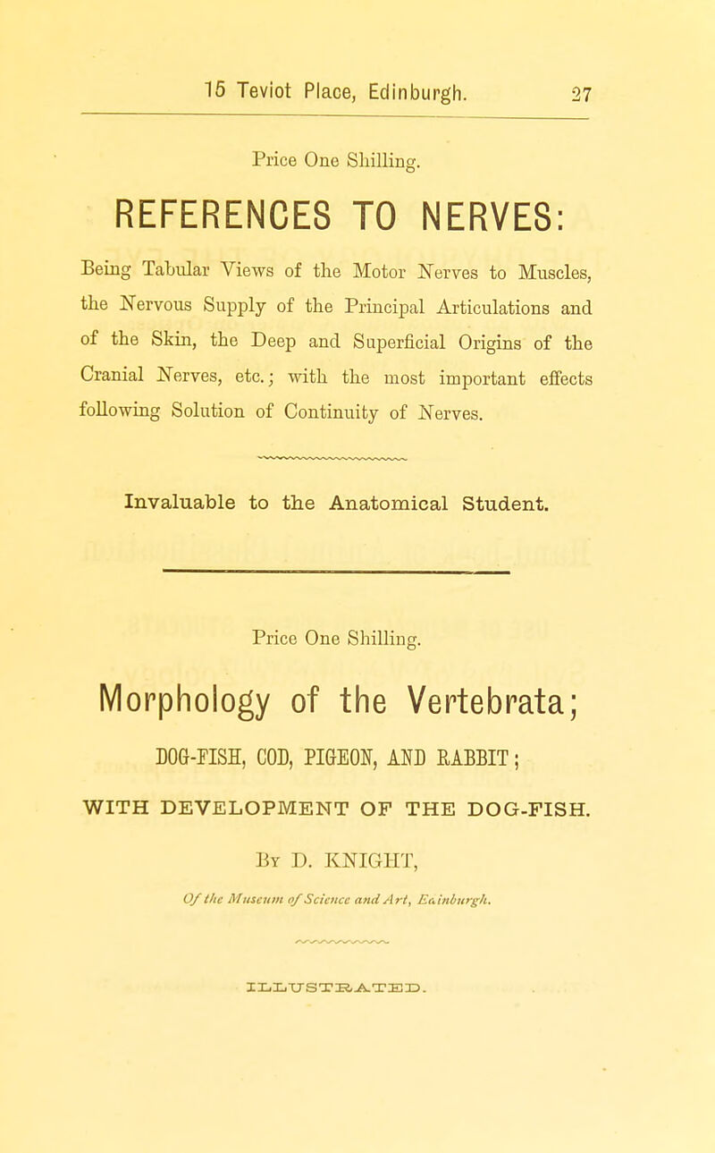 Price One Shilling. REFERENCES TO NERVES: Being Tabular Views of the Motor Nerves to Muscles, the Nervous Supply of the Principal Articulations and of the Skin, the Deep and Superficial Origins of the Cranial Nerves, etc.; with the most important effects following Solution of Continuity of Nerves. Invaluable to the Anatomical Student. Price One Shilling. Morphology of the Vertebrata; DOG-riSH, COD, PIGEON, AND RABBIT; WITH DEVELOPMENT OF THE DOG-FISH. By D. knight, 0/ the Muscunt of Science and Art, Edinburgh.