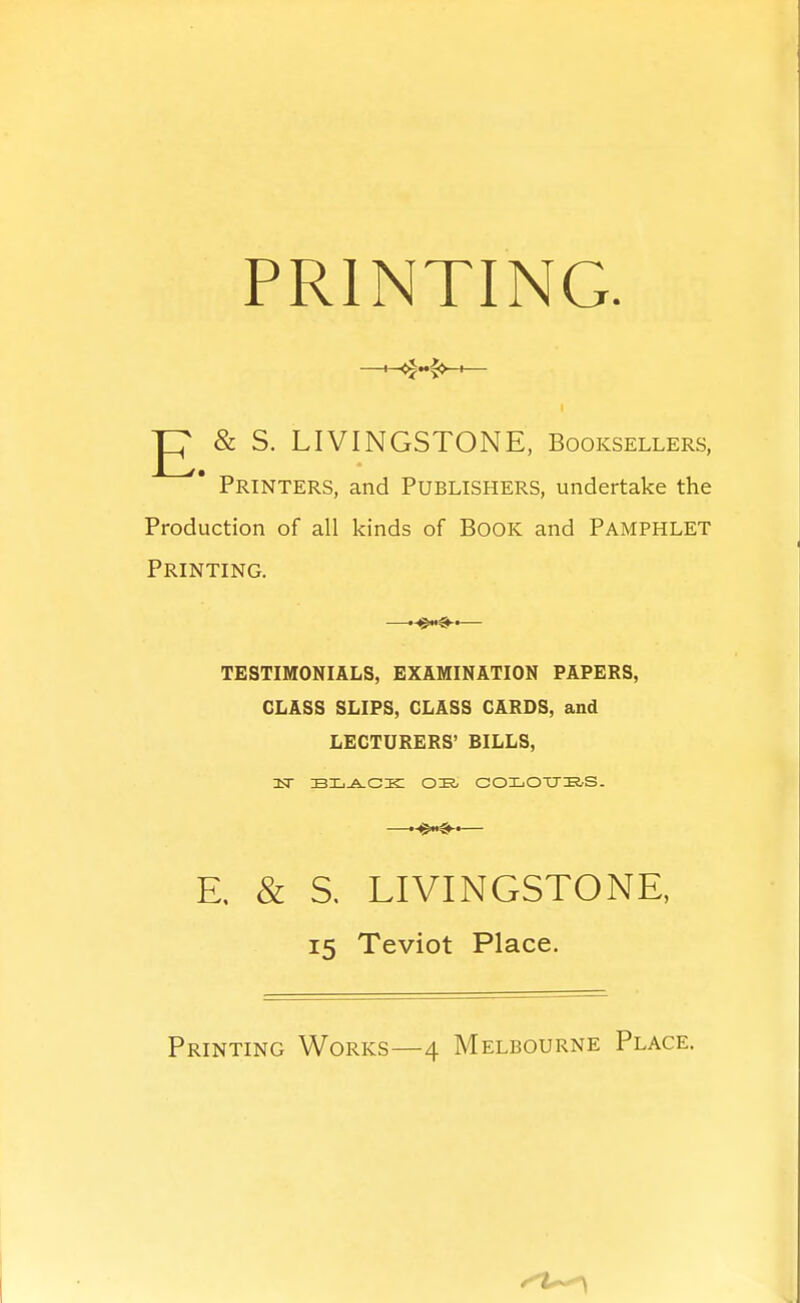 PRINTING g & S. LIVINGSTONE, Booksellers, Printers, and Publishers, undertake the Production of all kinds of BOOK and PAMPHLET Printing. —— TESTIMONIALS, EXAMINATION PAPERS, CLASS SLIPS, GLASS CARDS, and LECTURERS' BILLS, isT bxj^cic ok- coijOtms. —— E, & S. LIVINGSTONE, 15 Teviot Place. Printing Works—4 Melbourne Place.